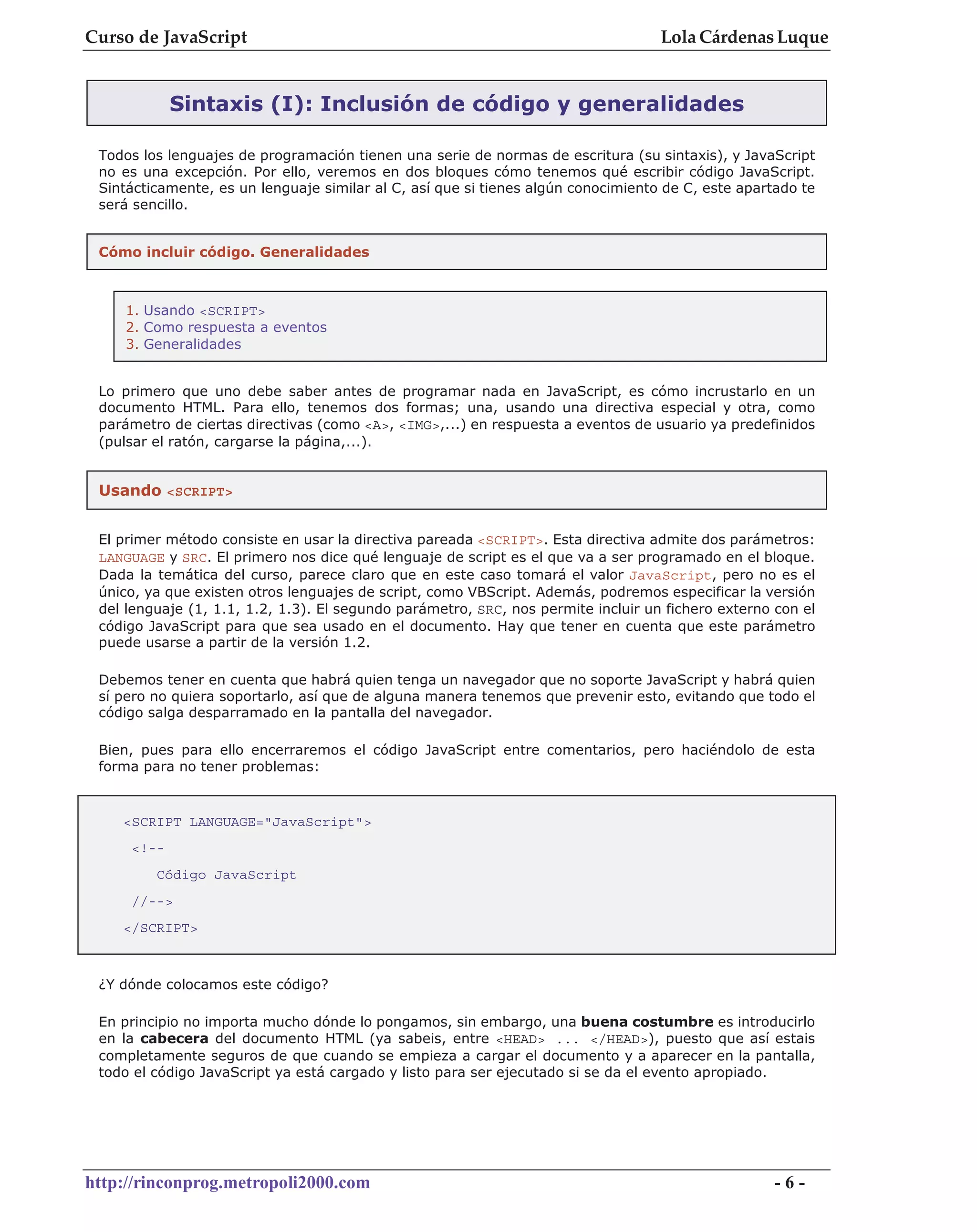 Curso de JavaScript                                                                Lola Cárdenas Luque


            Sintaxis (I): Inclusión de código y generalidades

 Todos los lenguajes de programación tienen una serie de normas de escritura (su sintaxis), y JavaScript
 no es una excepción. Por ello, veremos en dos bloques cómo tenemos qué escribir código JavaScript.
 Sintácticamente, es un lenguaje similar al C, así que si tienes algún conocimiento de C, este apartado te
 será sencillo.


 Cómo incluir código. Generalidades



    1. Usando <SCRIPT>
    2. Como respuesta a eventos
    3. Generalidades


 Lo primero que uno debe saber antes de programar nada en JavaScript, es cómo incrustarlo en un
 documento HTML. Para ello, tenemos dos formas; una, usando una directiva especial y otra, como
 parámetro de ciertas directivas (como <A>, <IMG>,...) en respuesta a eventos de usuario ya predefinidos
 (pulsar el ratón, cargarse la página,...).


 Usando <SCRIPT>


 El primer método consiste en usar la directiva pareada <SCRIPT>. Esta directiva admite dos parámetros:
 LANGUAGE y SRC. El primero nos dice qué lenguaje de script es el que va a ser programado en el bloque.
 Dada la temática del curso, parece claro que en este caso tomará el valor JavaScript, pero no es el
 único, ya que existen otros lenguajes de script, como VBScript. Además, podremos especificar la versión
 del lenguaje (1, 1.1, 1.2, 1.3). El segundo parámetro, SRC, nos permite incluir un fichero externo con el
 código JavaScript para que sea usado en el documento. Hay que tener en cuenta que este parámetro
 puede usarse a partir de la versión 1.2.

 Debemos tener en cuenta que habrá quien tenga un navegador que no soporte JavaScript y habrá quien
 sí pero no quiera soportarlo, así que de alguna manera tenemos que prevenir esto, evitando que todo el
 código salga desparramado en la pantalla del navegador.

 Bien, pues para ello encerraremos el código JavaScript entre comentarios, pero haciéndolo de esta
 forma para no tener problemas:



    <SCRIPT LANGUAGE="JavaScript">
     <!--
         Código JavaScript
     //-->
    </SCRIPT>



 ¿Y dónde colocamos este código?

 En principio no importa mucho dónde lo pongamos, sin embargo, una buena costumbre es introducirlo
 en la cabecera del documento HTML (ya sabeis, entre <HEAD> ... </HEAD>), puesto que así estais
 completamente seguros de que cuando se empieza a cargar el documento y a aparecer en la pantalla,
 todo el código JavaScript ya está cargado y listo para ser ejecutado si se da el evento apropiado.




http://rinconprog.metropoli2000.com                                                                 -6-
 