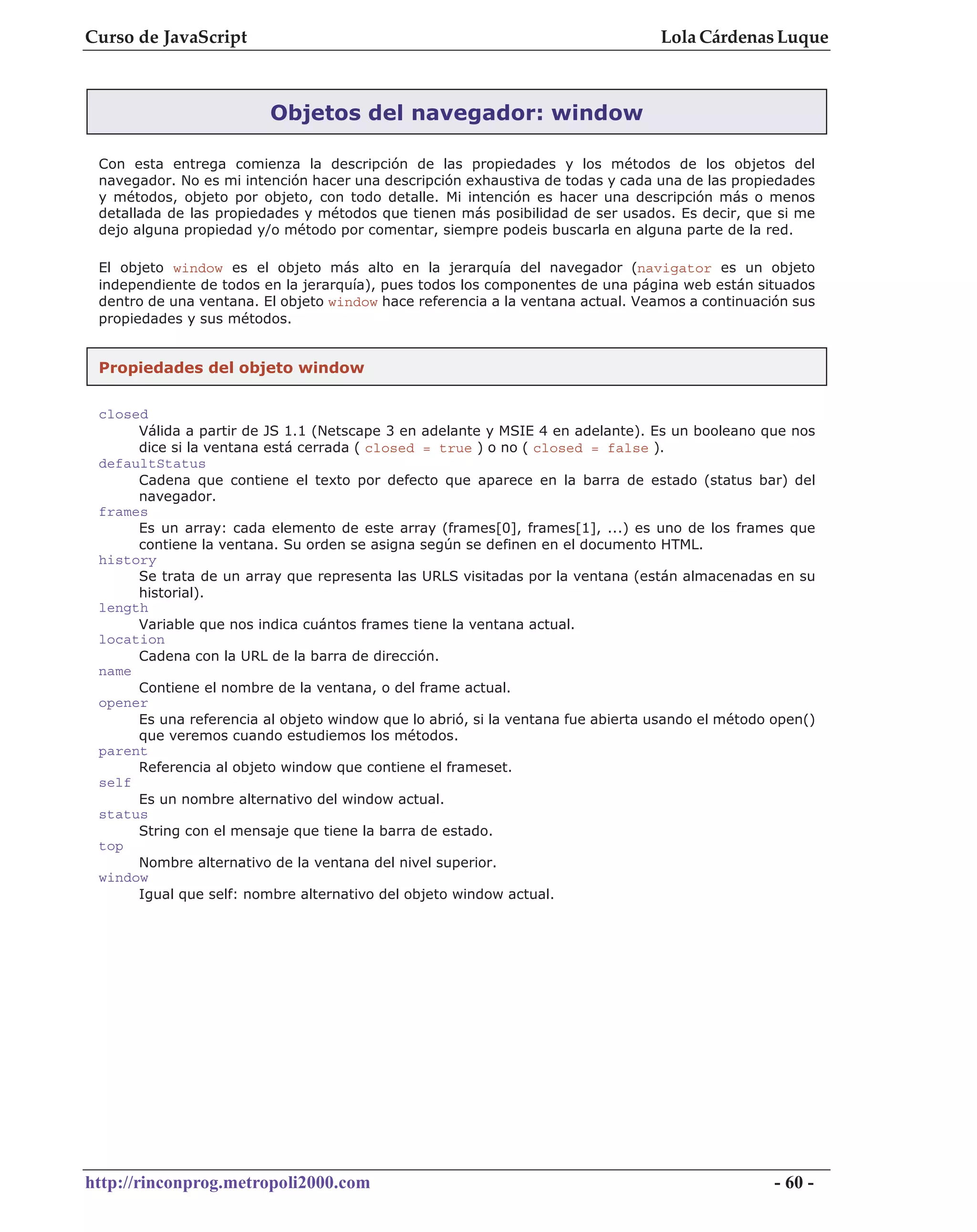 Curso de JavaScript                                                              Lola Cárdenas Luque



                         Objetos del navegador: window

 Con esta entrega comienza la descripción de las propiedades y los métodos de los objetos del
 navegador. No es mi intención hacer una descripción exhaustiva de todas y cada una de las propiedades
 y métodos, objeto por objeto, con todo detalle. Mi intención es hacer una descripción más o menos
 detallada de las propiedades y métodos que tienen más posibilidad de ser usados. Es decir, que si me
 dejo alguna propiedad y/o método por comentar, siempre podeis buscarla en alguna parte de la red.

 El objeto window es el objeto más alto en la jerarquía del navegador (navigator es un objeto
 independiente de todos en la jerarquía), pues todos los componentes de una página web están situados
 dentro de una ventana. El objeto window hace referencia a la ventana actual. Veamos a continuación sus
 propiedades y sus métodos.


 Propiedades del objeto window

 closed
      Válida a partir de JS 1.1 (Netscape 3 en adelante y MSIE 4 en adelante). Es un booleano que nos
      dice si la ventana está cerrada ( closed = true ) o no ( closed = false ).
 defaultStatus
      Cadena que contiene el texto por defecto que aparece en la barra de estado (status bar) del
      navegador.
 frames
      Es un array: cada elemento de este array (frames[0], frames[1], ...) es uno de los frames que
      contiene la ventana. Su orden se asigna según se definen en el documento HTML.
 history
      Se trata de un array que representa las URLS visitadas por la ventana (están almacenadas en su
      historial).
 length
      Variable que nos indica cuántos frames tiene la ventana actual.
 location
      Cadena con la URL de la barra de dirección.
 name
      Contiene el nombre de la ventana, o del frame actual.
 opener
      Es una referencia al objeto window que lo abrió, si la ventana fue abierta usando el método open()
      que veremos cuando estudiemos los métodos.
 parent
      Referencia al objeto window que contiene el frameset.
 self
      Es un nombre alternativo del window actual.
 status
      String con el mensaje que tiene la barra de estado.
 top
      Nombre alternativo de la ventana del nivel superior.
 window
      Igual que self: nombre alternativo del objeto window actual.




http://rinconprog.metropoli2000.com                                                               - 60 -
 