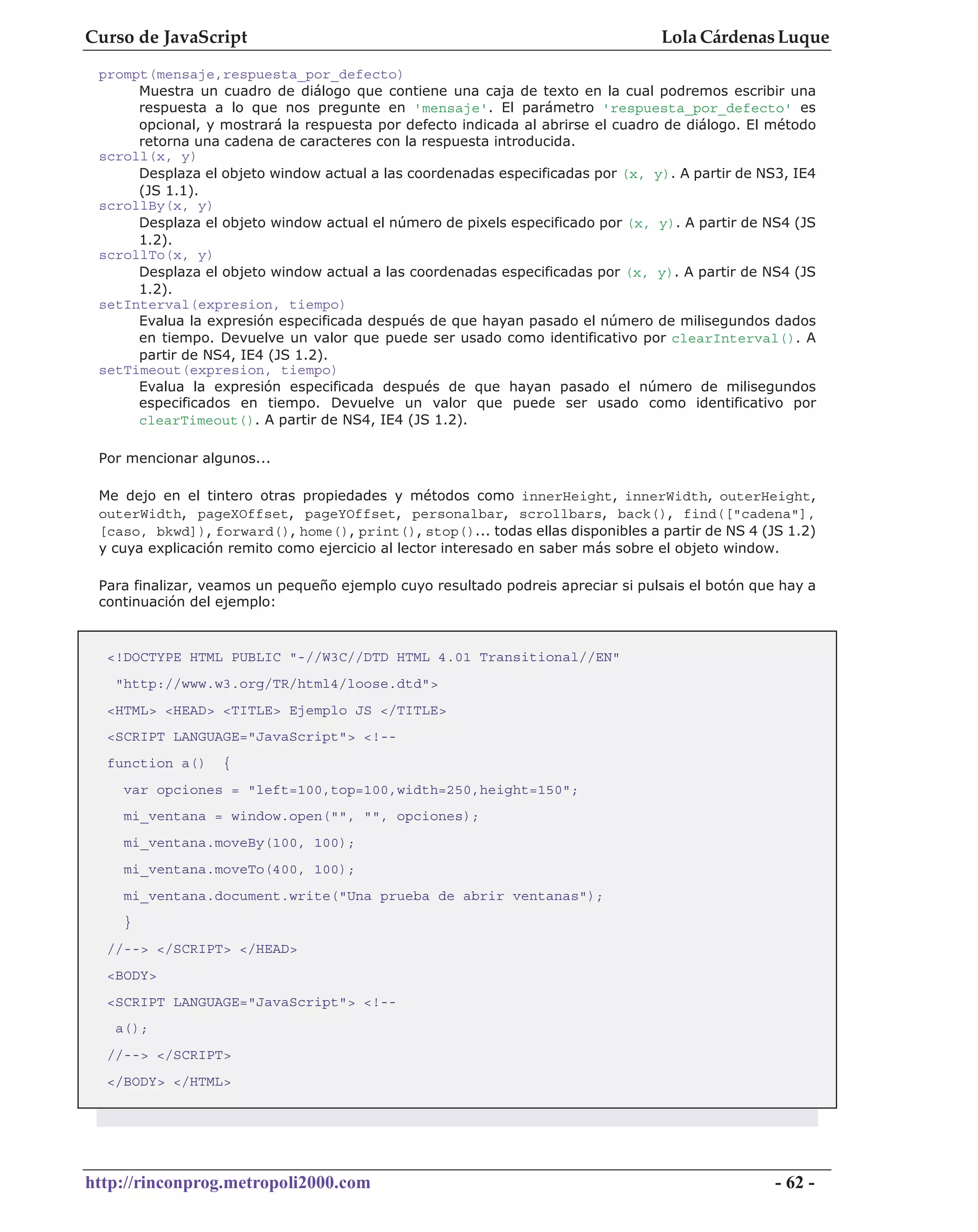 Curso de JavaScript                                                              Lola Cárdenas Luque
 prompt(mensaje,respuesta_por_defecto)
      Muestra un cuadro de diálogo que contiene una caja de texto en la cual podremos escribir una
      respuesta a lo que nos pregunte en 'mensaje'. El parámetro 'respuesta_por_defecto' es
      opcional, y mostrará la respuesta por defecto indicada al abrirse el cuadro de diálogo. El método
      retorna una cadena de caracteres con la respuesta introducida.
 scroll(x, y)
      Desplaza el objeto window actual a las coordenadas especificadas por (x, y). A partir de NS3, IE4
      (JS 1.1).
 scrollBy(x, y)
      Desplaza el objeto window actual el número de pixels especificado por (x, y). A partir de NS4 (JS
      1.2).
 scrollTo(x, y)
      Desplaza el objeto window actual a las coordenadas especificadas por (x, y). A partir de NS4 (JS
      1.2).
 setInterval(expresion, tiempo)
      Evalua la expresión especificada después de que hayan pasado el número de milisegundos dados
      en tiempo. Devuelve un valor que puede ser usado como identificativo por clearInterval(). A
      partir de NS4, IE4 (JS 1.2).
 setTimeout(expresion, tiempo)
      Evalua la expresión especificada después de que hayan pasado el número de milisegundos
      especificados en tiempo. Devuelve un valor que puede ser usado como identificativo por
      clearTimeout(). A partir de NS4, IE4 (JS 1.2).

 Por mencionar algunos...

 Me dejo en el tintero otras propiedades y métodos como innerHeight, innerWidth, outerHeight,
 outerWidth, pageXOffset, pageYOffset, personalbar, scrollbars, back(), find(["cadena"],
 [caso, bkwd]), forward(), home(), print(), stop()... todas ellas disponibles a partir de NS 4 (JS 1.2)
 y cuya explicación remito como ejercicio al lector interesado en saber más sobre el objeto window.

 Para finalizar, veamos un pequeño ejemplo cuyo resultado podreis apreciar si pulsais el botón que hay a
 continuación del ejemplo:


  <!DOCTYPE HTML PUBLIC "-//W3C//DTD HTML 4.01 Transitional//EN"
   "http://www.w3.org/TR/html4/loose.dtd">
  <HTML> <HEAD> <TITLE> Ejemplo JS </TITLE>
  <SCRIPT LANGUAGE="JavaScript"> <!--
  function a()    {
    var opciones = "left=100,top=100,width=250,height=150";
    mi_ventana = window.open("", "", opciones);
    mi_ventana.moveBy(100, 100);
    mi_ventana.moveTo(400, 100);
    mi_ventana.document.write("Una prueba de abrir ventanas");
    }
  //--> </SCRIPT> </HEAD>
  <BODY>
  <SCRIPT LANGUAGE="JavaScript"> <!--
   a();
  //--> </SCRIPT>
  </BODY> </HTML>




http://rinconprog.metropoli2000.com                                                               - 62 -
 