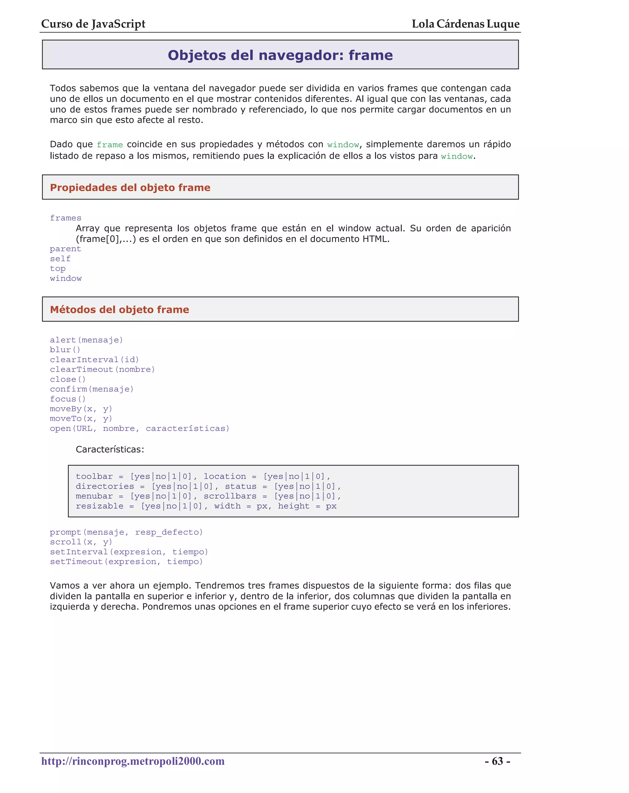 Curso de JavaScript                                                                  Lola Cárdenas Luque

                            Objetos del navegador: frame

 Todos sabemos que la ventana del navegador puede ser dividida en varios frames que contengan cada
 uno de ellos un documento en el que mostrar contenidos diferentes. Al igual que con las ventanas, cada
 uno de estos frames puede ser nombrado y referenciado, lo que nos permite cargar documentos en un
 marco sin que esto afecte al resto.

 Dado que frame coincide en sus propiedades y métodos con window, simplemente daremos un rápido
 listado de repaso a los mismos, remitiendo pues la explicación de ellos a los vistos para window.


 Propiedades del objeto frame


 frames
      Array que representa los objetos frame que están en el window actual. Su orden de aparición
      (frame[0],...) es el orden en que son definidos en el documento HTML.
 parent
 self
 top
 window


 Métodos del objeto frame


 alert(mensaje)
 blur()
 clearInterval(id)
 clearTimeout(nombre)
 close()
 confirm(mensaje)
 focus()
 moveBy(x, y)
 moveTo(x, y)
 open(URL, nombre, características)

       Características:

       toolbar = [yes|no|1|0], location = [yes|no|1|0],
       directories = [yes|no|1|0], status = [yes|no|1|0],
       menubar = [yes|no|1|0], scrollbars = [yes|no|1|0],
       resizable = [yes|no|1|0], width = px, height = px

 prompt(mensaje, resp_defecto)
 scroll(x, y)
 setInterval(expresion, tiempo)
 setTimeout(expresion, tiempo)

 Vamos a ver ahora un ejemplo. Tendremos tres frames dispuestos de la siguiente forma: dos filas que
 dividen la pantalla en superior e inferior y, dentro de la inferior, dos columnas que dividen la pantalla en
 izquierda y derecha. Pondremos unas opciones en el frame superior cuyo efecto se verá en los inferiores.




http://rinconprog.metropoli2000.com                                                                   - 63 -
 