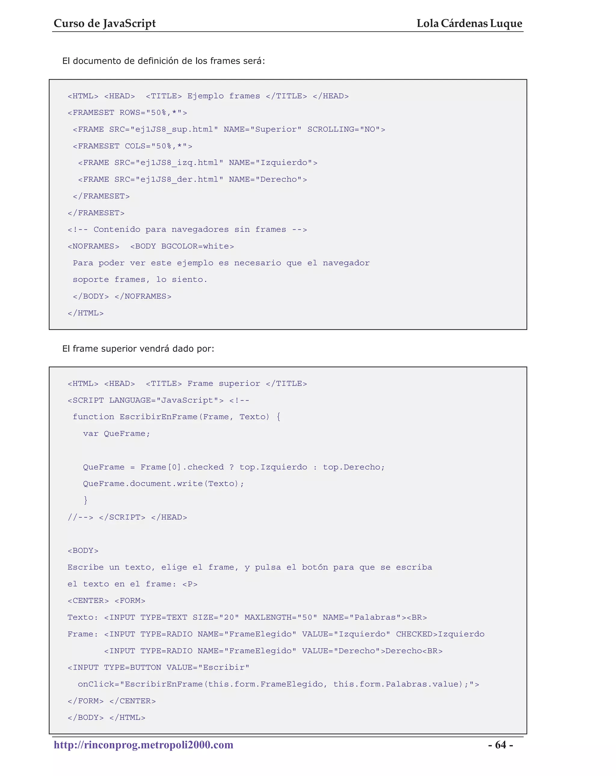 Curso de JavaScript                                                    Lola Cárdenas Luque


 El documento de definición de los frames será:



  <HTML> <HEAD>     <TITLE> Ejemplo frames </TITLE> </HEAD>
  <FRAMESET ROWS="50%,*">
   <FRAME SRC="ej1JS8_sup.html" NAME="Superior" SCROLLING="NO">
   <FRAMESET COLS="50%,*">
    <FRAME SRC="ej1JS8_izq.html" NAME="Izquierdo">
    <FRAME SRC="ej1JS8_der.html" NAME="Derecho">
   </FRAMESET>
  </FRAMESET>
  <!-- Contenido para navegadores sin frames -->
  <NOFRAMES>     <BODY BGCOLOR=white>
   Para poder ver este ejemplo es necesario que el navegador
   soporte frames, lo siento.
   </BODY> </NOFRAMES>
  </HTML>



 El frame superior vendrá dado por:


  <HTML> <HEAD>     <TITLE> Frame superior </TITLE>
  <SCRIPT LANGUAGE="JavaScript"> <!--
   function EscribirEnFrame(Frame, Texto) {
     var QueFrame;


     QueFrame = Frame[0].checked ? top.Izquierdo : top.Derecho;
     QueFrame.document.write(Texto);
     }
  //--> </SCRIPT> </HEAD>


  <BODY>
  Escribe un texto, elige el frame, y pulsa el botón para que se escriba
  el texto en el frame: <P>
  <CENTER> <FORM>
  Texto: <INPUT TYPE=TEXT SIZE="20" MAXLENGTH="50" NAME="Palabras"><BR>
  Frame: <INPUT TYPE=RADIO NAME="FrameElegido" VALUE="Izquierdo" CHECKED>Izquierdo
            <INPUT TYPE=RADIO NAME="FrameElegido" VALUE="Derecho">Derecho<BR>
  <INPUT TYPE=BUTTON VALUE="Escribir"
    onClick="EscribirEnFrame(this.form.FrameElegido, this.form.Palabras.value);">
  </FORM> </CENTER>
  </BODY> </HTML>


http://rinconprog.metropoli2000.com                                                  - 64 -
 