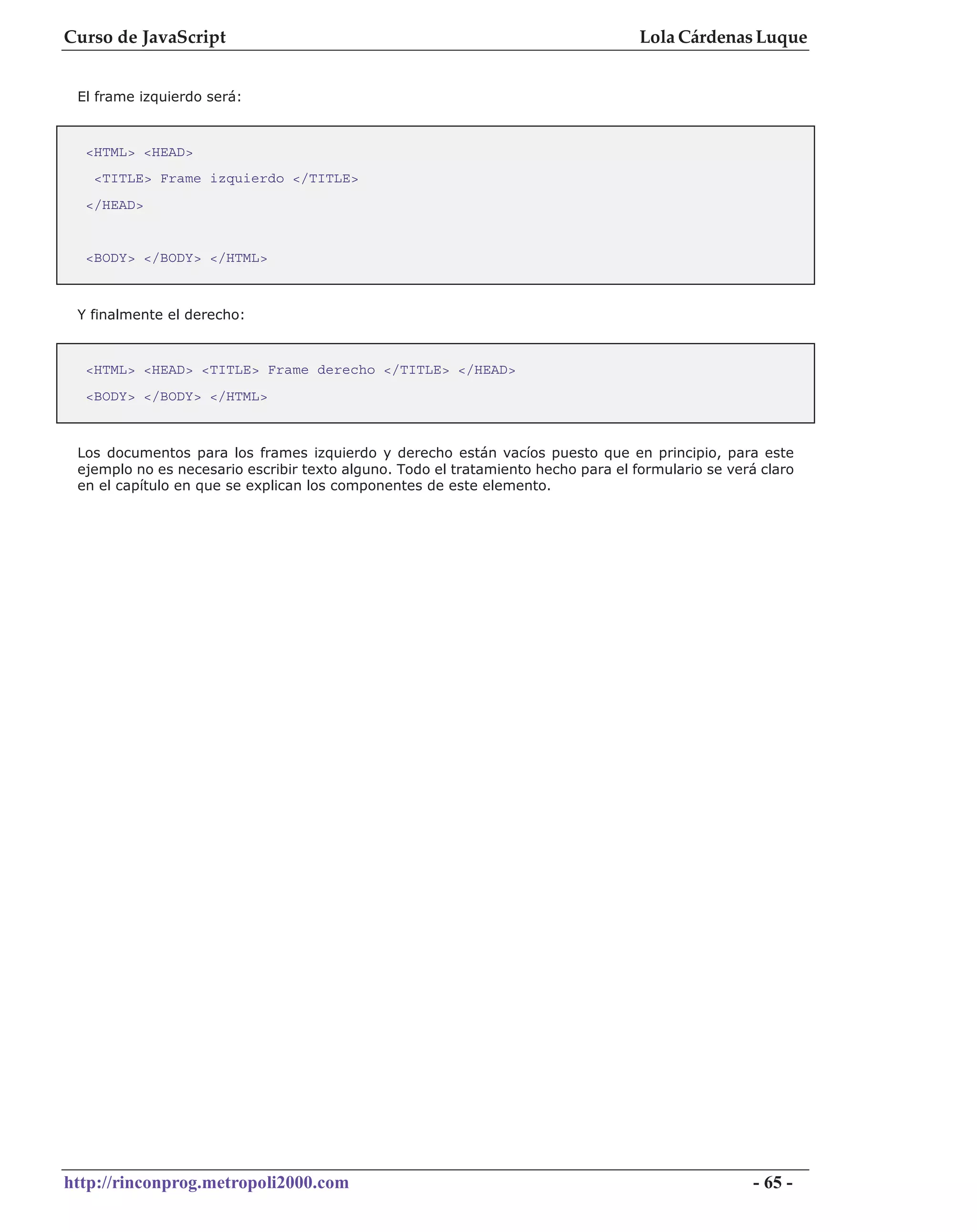 Curso de JavaScript                                                                Lola Cárdenas Luque


 El frame izquierdo será:



  <HTML> <HEAD>
   <TITLE> Frame izquierdo </TITLE>
  </HEAD>


  <BODY> </BODY> </HTML>



 Y finalmente el derecho:


  <HTML> <HEAD> <TITLE> Frame derecho </TITLE> </HEAD>
  <BODY> </BODY> </HTML>



 Los documentos para los frames izquierdo y derecho están vacíos puesto que en principio, para este
 ejemplo no es necesario escribir texto alguno. Todo el tratamiento hecho para el formulario se verá claro
 en el capítulo en que se explican los componentes de este elemento.




http://rinconprog.metropoli2000.com                                                                 - 65 -
 