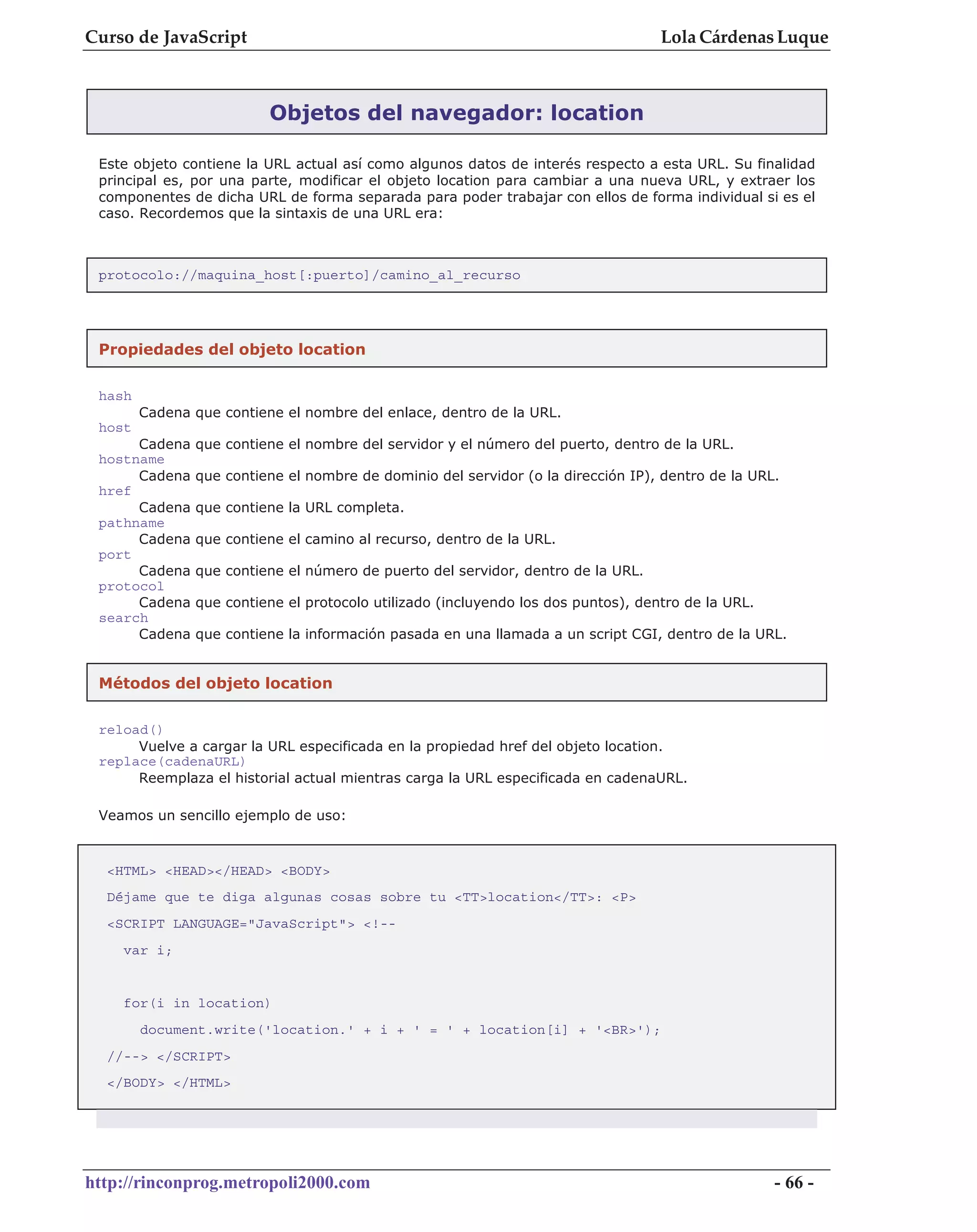 Curso de JavaScript                                                                Lola Cárdenas Luque



                          Objetos del navegador: location

 Este objeto contiene la URL actual así como algunos datos de interés respecto a esta URL. Su finalidad
 principal es, por una parte, modificar el objeto location para cambiar a una nueva URL, y extraer los
 componentes de dicha URL de forma separada para poder trabajar con ellos de forma individual si es el
 caso. Recordemos que la sintaxis de una URL era:



 protocolo://maquina_host[:puerto]/camino_al_recurso




 Propiedades del objeto location

 hash
        Cadena que contiene el nombre del enlace, dentro de la URL.
 host
      Cadena   que contiene el nombre del servidor y el número del puerto, dentro de la URL.
 hostname
      Cadena   que contiene el nombre de dominio del servidor (o la dirección IP), dentro de la URL.
 href
      Cadena   que contiene la URL completa.
 pathname
      Cadena   que contiene el camino al recurso, dentro de la URL.
 port
      Cadena   que contiene el número de puerto del servidor, dentro de la URL.
 protocol
      Cadena   que contiene el protocolo utilizado (incluyendo los dos puntos), dentro de la URL.
 search
      Cadena   que contiene la información pasada en una llamada a un script CGI, dentro de la URL.


 Métodos del objeto location

 reload()
      Vuelve a cargar la URL especificada en la propiedad href del objeto location.
 replace(cadenaURL)
      Reemplaza el historial actual mientras carga la URL especificada en cadenaURL.

 Veamos un sencillo ejemplo de uso:



  <HTML> <HEAD></HEAD> <BODY>
  Déjame que te diga algunas cosas sobre tu <TT>location</TT>: <P>
  <SCRIPT LANGUAGE="JavaScript"> <!--
    var i;


    for(i in location)
        document.write('location.' + i + ' = ' + location[i] + '<BR>');
  //--> </SCRIPT>
  </BODY> </HTML>




http://rinconprog.metropoli2000.com                                                                 - 66 -
 