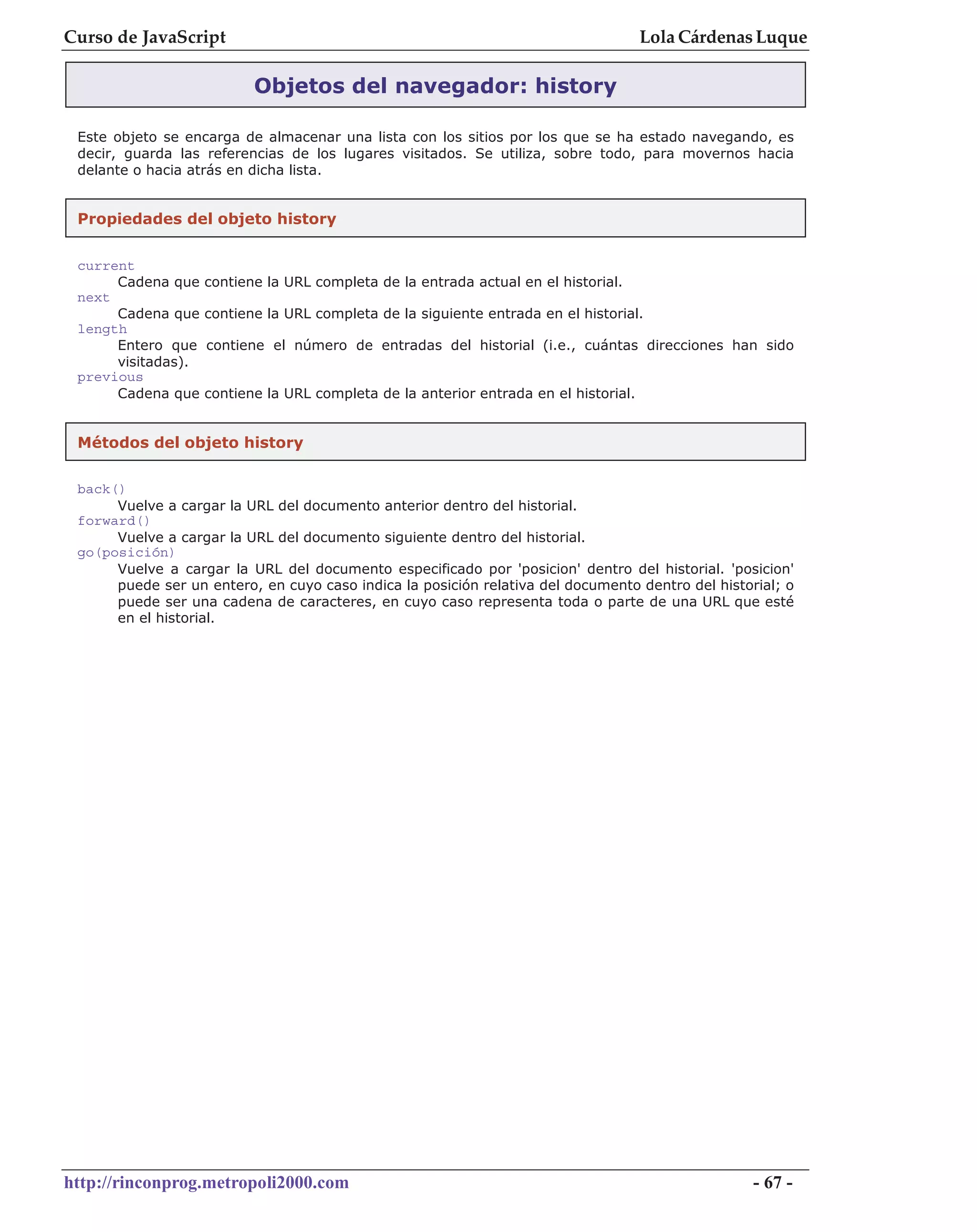 Curso de JavaScript                                                                    Lola Cárdenas Luque

                           Objetos del navegador: history

 Este objeto se encarga de almacenar una lista con los sitios por los que se ha estado navegando, es
 decir, guarda las referencias de los lugares visitados. Se utiliza, sobre todo, para movernos hacia
 delante o hacia atrás en dicha lista.


 Propiedades del objeto history


 current
      Cadena que    contiene la URL completa de la entrada actual en el historial.
 next
      Cadena que    contiene la URL completa de la siguiente entrada en el historial.
 length
      Entero que    contiene el número de entradas del historial (i.e., cuántas direcciones han sido
      visitadas).
 previous
      Cadena que    contiene la URL completa de la anterior entrada en el historial.


 Métodos del objeto history

 back()
      Vuelve a cargar la URL del documento anterior dentro del historial.
 forward()
      Vuelve a cargar la URL del documento siguiente dentro del historial.
 go(posición)
      Vuelve a cargar la URL del documento especificado por 'posicion' dentro del historial. 'posicion'
      puede ser un entero, en cuyo caso indica la posición relativa del documento dentro del historial; o
      puede ser una cadena de caracteres, en cuyo caso representa toda o parte de una URL que esté
      en el historial.




http://rinconprog.metropoli2000.com                                                                - 67 -
 
