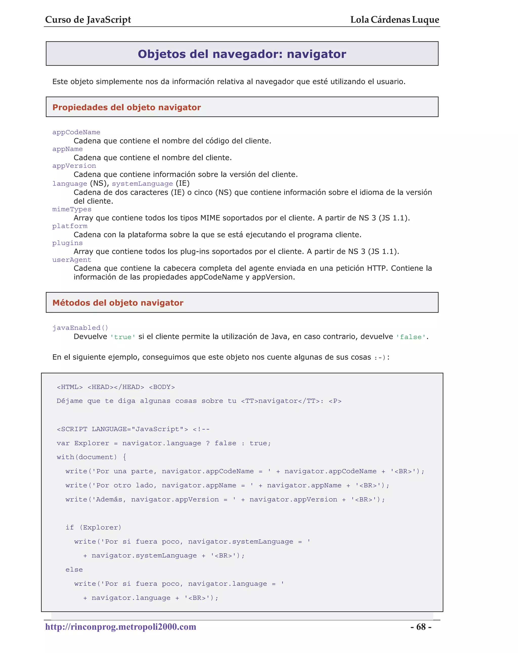 Curso de JavaScript                                                               Lola Cárdenas Luque


                        Objetos del navegador: navigator

 Este objeto simplemente nos da información relativa al navegador que esté utilizando el usuario.


 Propiedades del objeto navigator

 appCodeName
      Cadena que contiene el nombre del código del cliente.
 appName
      Cadena que contiene el nombre del cliente.
 appVersion
      Cadena que contiene información sobre la versión del cliente.
 language (NS), systemLanguage (IE)
      Cadena de dos caracteres (IE) o cinco (NS) que contiene información sobre el idioma de la versión
      del cliente.
 mimeTypes
      Array que contiene todos los tipos MIME soportados por el cliente. A partir de NS 3 (JS 1.1).
 platform
      Cadena con la plataforma sobre la que se está ejecutando el programa cliente.
 plugins
      Array que contiene todos los plug-ins soportados por el cliente. A partir de NS 3 (JS 1.1).
 userAgent
      Cadena que contiene la cabecera completa del agente enviada en una petición HTTP. Contiene la
      información de las propiedades appCodeName y appVersion.


 Métodos del objeto navigator


 javaEnabled()
      Devuelve 'true' si el cliente permite la utilización de Java, en caso contrario, devuelve 'false'.

 En el siguiente ejemplo, conseguimos que este objeto nos cuente algunas de sus cosas :-):



  <HTML> <HEAD></HEAD> <BODY>
  Déjame que te diga algunas cosas sobre tu <TT>navigator</TT>: <P>


  <SCRIPT LANGUAGE="JavaScript"> <!--
  var Explorer = navigator.language ? false : true;
  with(document) {
    write('Por una parte, navigator.appCodeName = ' + navigator.appCodeName + '<BR>');
    write('Por otro lado, navigator.appName = ' + navigator.appName + '<BR>');
    write('Además, navigator.appVersion = ' + navigator.appVersion + '<BR>');


    if (Explorer)
      write('Por si fuera poco, navigator.systemLanguage = '
           + navigator.systemLanguage + '<BR>');
    else
      write('Por si fuera poco, navigator.language = '
           + navigator.language + '<BR>');



http://rinconprog.metropoli2000.com                                                                 - 68 -
 