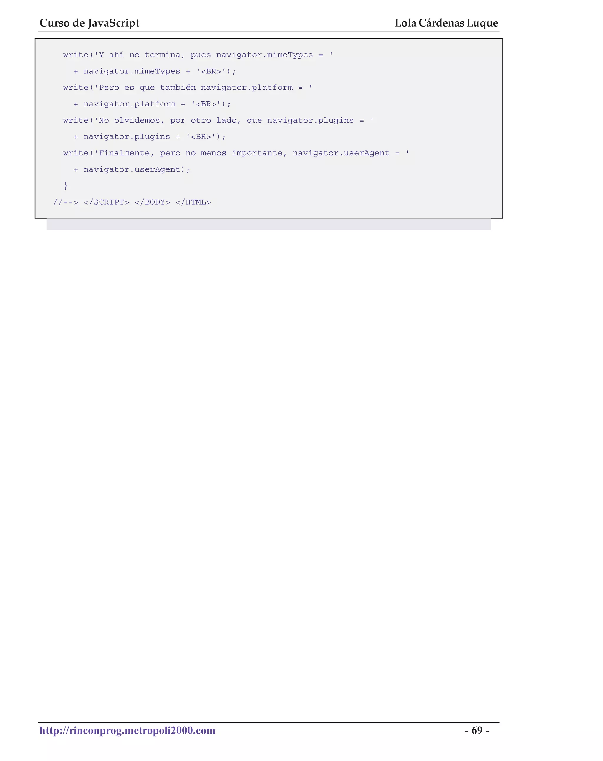 Curso de JavaScript                                                 Lola Cárdenas Luque

    write('Y ahí no termina, pues navigator.mimeTypes = '
        + navigator.mimeTypes + '<BR>');
    write('Pero es que también navigator.platform = '
        + navigator.platform + '<BR>');
    write('No olvidemos, por otro lado, que navigator.plugins = '
        + navigator.plugins + '<BR>');
    write('Finalmente, pero no menos importante, navigator.userAgent = '
        + navigator.userAgent);
    }
  //--> </SCRIPT> </BODY> </HTML>




http://rinconprog.metropoli2000.com                                             - 69 -
 