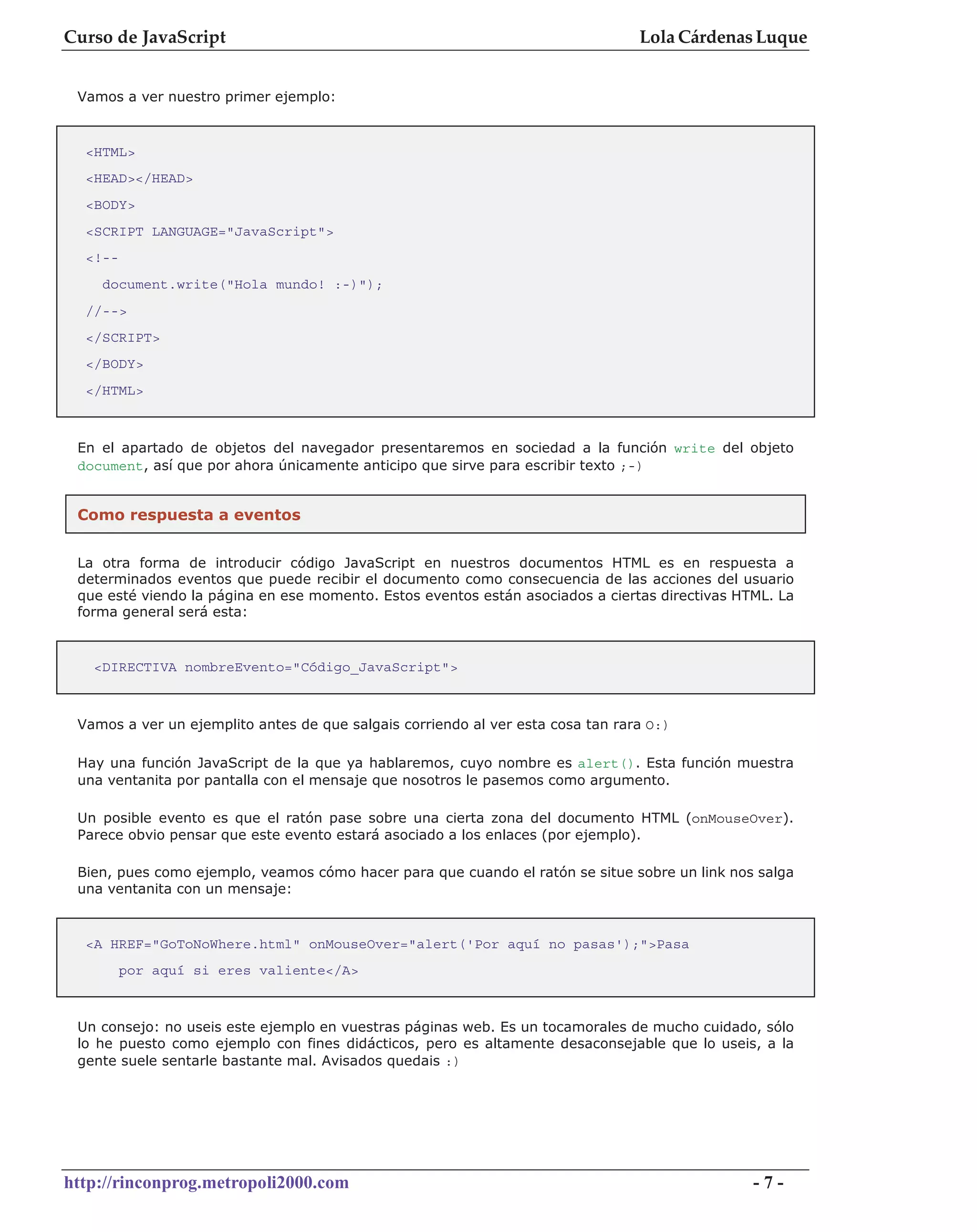 Curso de JavaScript                                                              Lola Cárdenas Luque


 Vamos a ver nuestro primer ejemplo:



  <HTML>
  <HEAD></HEAD>
  <BODY>
  <SCRIPT LANGUAGE="JavaScript">
  <!--
    document.write("Hola mundo! :-)");
  //-->
  </SCRIPT>
  </BODY>
  </HTML>



 En el apartado de objetos del navegador presentaremos en sociedad a la función write del objeto
 document, así que por ahora únicamente anticipo que sirve para escribir texto ;-)


 Como respuesta a eventos


 La otra forma de introducir código JavaScript en nuestros documentos HTML es en respuesta a
 determinados eventos que puede recibir el documento como consecuencia de las acciones del usuario
 que esté viendo la página en ese momento. Estos eventos están asociados a ciertas directivas HTML. La
 forma general será esta:



   <DIRECTIVA nombreEvento="Código_JavaScript">



 Vamos a ver un ejemplito antes de que salgais corriendo al ver esta cosa tan rara O:)

 Hay una función JavaScript de la que ya hablaremos, cuyo nombre es alert(). Esta función muestra
 una ventanita por pantalla con el mensaje que nosotros le pasemos como argumento.

 Un posible evento es que el ratón pase sobre una cierta zona del documento HTML (onMouseOver).
 Parece obvio pensar que este evento estará asociado a los enlaces (por ejemplo).

 Bien, pues como ejemplo, veamos cómo hacer para que cuando el ratón se situe sobre un link nos salga
 una ventanita con un mensaje:



  <A HREF="GoToNoWhere.html" onMouseOver="alert('Por aquí no pasas');">Pasa
         por aquí si eres valiente</A>



 Un consejo: no useis este ejemplo en vuestras páginas web. Es un tocamorales de mucho cuidado, sólo
 lo he puesto como ejemplo con fines didácticos, pero es altamente desaconsejable que lo useis, a la
 gente suele sentarle bastante mal. Avisados quedais :)




http://rinconprog.metropoli2000.com                                                             -7-
 