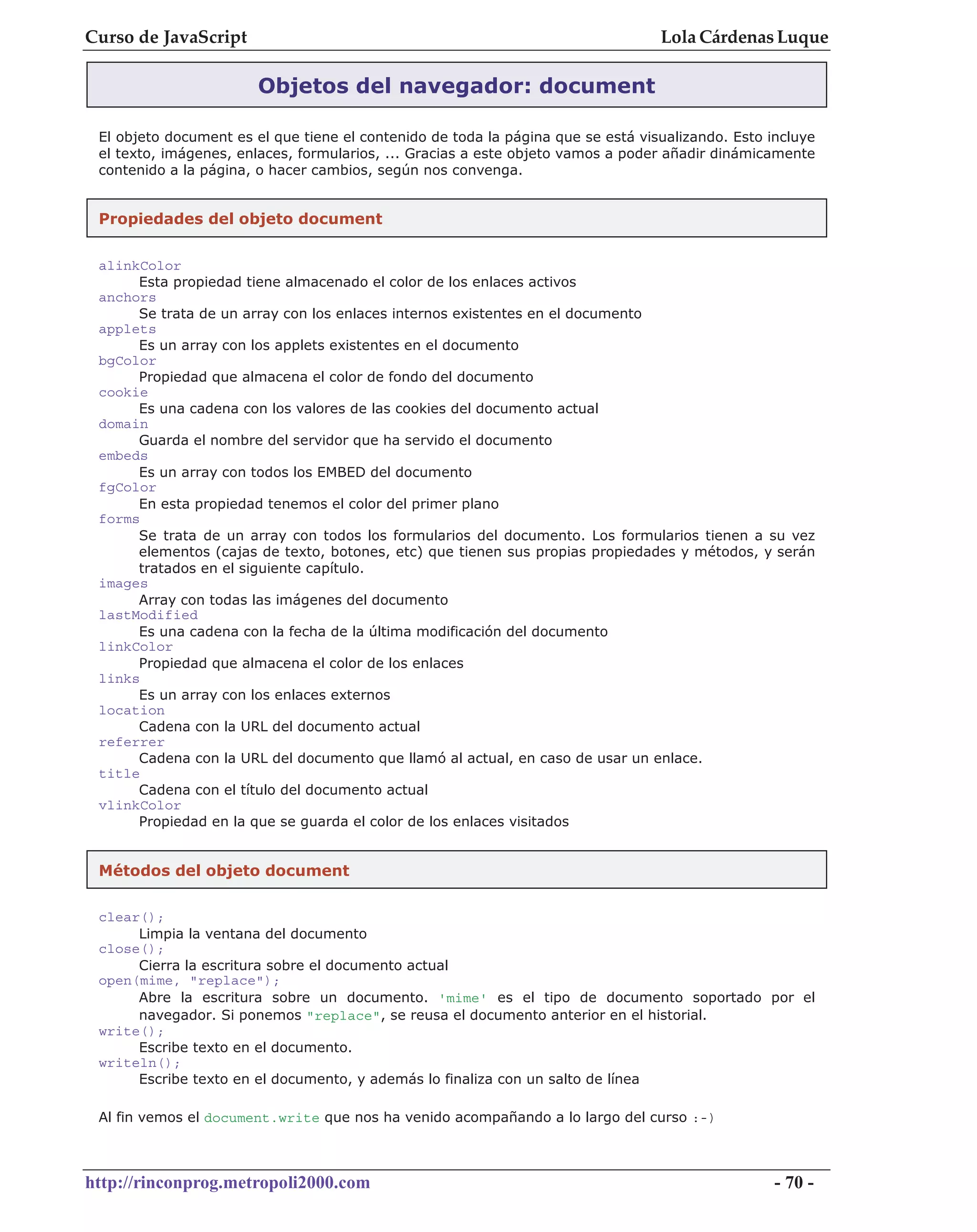 Curso de JavaScript                                                               Lola Cárdenas Luque

                        Objetos del navegador: document

 El objeto document es el que tiene el contenido de toda la página que se está visualizando. Esto incluye
 el texto, imágenes, enlaces, formularios, ... Gracias a este objeto vamos a poder añadir dinámicamente
 contenido a la página, o hacer cambios, según nos convenga.


 Propiedades del objeto document


 alinkColor
      Esta propiedad tiene almacenado el color de los enlaces activos
 anchors
      Se trata de un array con los enlaces internos existentes en el documento
 applets
      Es un array con los applets existentes en el documento
 bgColor
      Propiedad que almacena el color de fondo del documento
 cookie
      Es una cadena con los valores de las cookies del documento actual
 domain
      Guarda el nombre del servidor que ha servido el documento
 embeds
      Es un array con todos los EMBED del documento
 fgColor
      En esta propiedad tenemos el color del primer plano
 forms
      Se trata de un array con todos los formularios del documento. Los formularios tienen a su vez
      elementos (cajas de texto, botones, etc) que tienen sus propias propiedades y métodos, y serán
      tratados en el siguiente capítulo.
 images
      Array con todas las imágenes del documento
 lastModified
      Es una cadena con la fecha de la última modificación del documento
 linkColor
      Propiedad que almacena el color de los enlaces
 links
      Es un array con los enlaces externos
 location
      Cadena con la URL del documento actual
 referrer
      Cadena con la URL del documento que llamó al actual, en caso de usar un enlace.
 title
      Cadena con el título del documento actual
 vlinkColor
      Propiedad en la que se guarda el color de los enlaces visitados


 Métodos del objeto document

 clear();
      Limpia la ventana del documento
 close();
      Cierra la escritura sobre el documento actual
 open(mime, "replace");
      Abre la escritura sobre un documento. 'mime' es el tipo de documento soportado por el
      navegador. Si ponemos "replace", se reusa el documento anterior en el historial.
 write();
      Escribe texto en el documento.
 writeln();
      Escribe texto en el documento, y además lo finaliza con un salto de línea

 Al fin vemos el document.write que nos ha venido acompañando a lo largo del curso :-)



http://rinconprog.metropoli2000.com                                                                - 70 -
 