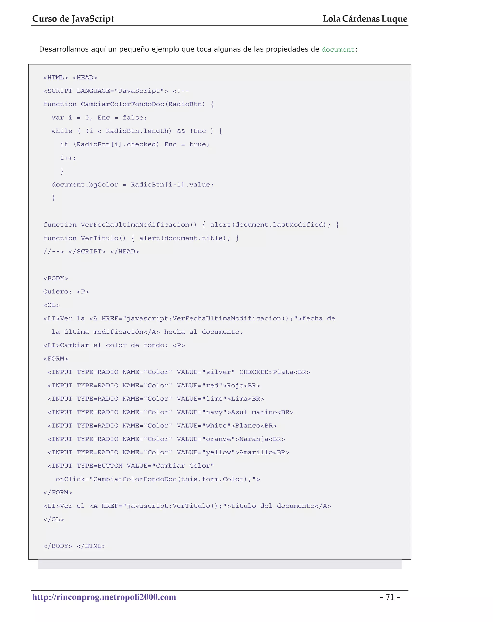 Curso de JavaScript                                                          Lola Cárdenas Luque


 Desarrollamos aquí un pequeño ejemplo que toca algunas de las propiedades de document:



  <HTML> <HEAD>
  <SCRIPT LANGUAGE="JavaScript"> <!--
  function CambiarColorFondoDoc(RadioBtn) {
    var i = 0, Enc = false;
    while ( (i < RadioBtn.length) && !Enc ) {
         if (RadioBtn[i].checked) Enc = true;
         i++;
         }
    document.bgColor = RadioBtn[i-1].value;
    }


  function VerFechaUltimaModificacion() { alert(document.lastModified); }
  function VerTitulo() { alert(document.title); }
  //--> </SCRIPT> </HEAD>


  <BODY>
  Quiero: <P>
  <OL>
  <LI>Ver la <A HREF="javascript:VerFechaUltimaModificacion();">fecha de
    la última modificación</A> hecha al documento.
  <LI>Cambiar el color de fondo: <P>
  <FORM>
   <INPUT TYPE=RADIO NAME="Color" VALUE="silver" CHECKED>Plata<BR>
   <INPUT TYPE=RADIO NAME="Color" VALUE="red">Rojo<BR>
   <INPUT TYPE=RADIO NAME="Color" VALUE="lime">Lima<BR>
   <INPUT TYPE=RADIO NAME="Color" VALUE="navy">Azul marino<BR>
   <INPUT TYPE=RADIO NAME="Color" VALUE="white">Blanco<BR>
   <INPUT TYPE=RADIO NAME="Color" VALUE="orange">Naranja<BR>
   <INPUT TYPE=RADIO NAME="Color" VALUE="yellow">Amarillo<BR>
   <INPUT TYPE=BUTTON VALUE="Cambiar Color"
        onClick="CambiarColorFondoDoc(this.form.Color);">
  </FORM>
  <LI>Ver el <A HREF="javascript:VerTitulo();">título del documento</A>
  </OL>


  </BODY> </HTML>




http://rinconprog.metropoli2000.com                                                       - 71 -
 