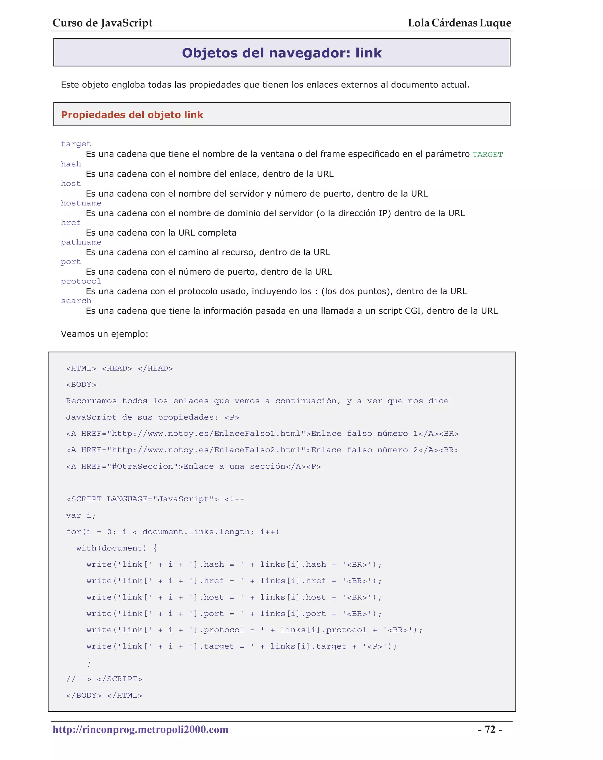Curso de JavaScript                                                                Lola Cárdenas Luque

                              Objetos del navegador: link

 Este objeto engloba todas las propiedades que tienen los enlaces externos al documento actual.


 Propiedades del objeto link


 target
      Es una   cadena que tiene el nombre de la ventana o del frame especificado en el parámetro TARGET
 hash
      Es una   cadena con el nombre del enlace, dentro de la URL
 host
      Es una   cadena con el nombre del servidor y número de puerto, dentro de la URL
 hostname
      Es una   cadena con el nombre de dominio del servidor (o la dirección IP) dentro de la URL
 href
      Es una   cadena con la URL completa
 pathname
      Es una   cadena con el camino al recurso, dentro de la URL
 port
      Es una   cadena con el número de puerto, dentro de la URL
 protocol
      Es una   cadena con el protocolo usado, incluyendo los : (los dos puntos), dentro de la URL
 search
      Es una   cadena que tiene la información pasada en una llamada a un script CGI, dentro de la URL

 Veamos un ejemplo:


  <HTML> <HEAD> </HEAD>
  <BODY>
  Recorramos todos los enlaces que vemos a continuación, y a ver que nos dice
  JavaScript de sus propiedades: <P>
  <A HREF="http://www.notoy.es/EnlaceFalso1.html">Enlace falso número 1</A><BR>
  <A HREF="http://www.notoy.es/EnlaceFalso2.html">Enlace falso número 2</A><BR>
  <A HREF="#OtraSeccion">Enlace a una sección</A><P>


  <SCRIPT LANGUAGE="JavaScript"> <!--
  var i;
  for(i = 0; i < document.links.length; i++)
    with(document) {
      write('link[' + i + '].hash = ' + links[i].hash + '<BR>');
      write('link[' + i + '].href = ' + links[i].href + '<BR>');
      write('link[' + i + '].host = ' + links[i].host + '<BR>');
      write('link[' + i + '].port = ' + links[i].port + '<BR>');
      write('link[' + i + '].protocol = ' + links[i].protocol + '<BR>');
      write('link[' + i + '].target = ' + links[i].target + '<P>');
      }
  //--> </SCRIPT>
  </BODY> </HTML>



http://rinconprog.metropoli2000.com                                                                 - 72 -
 