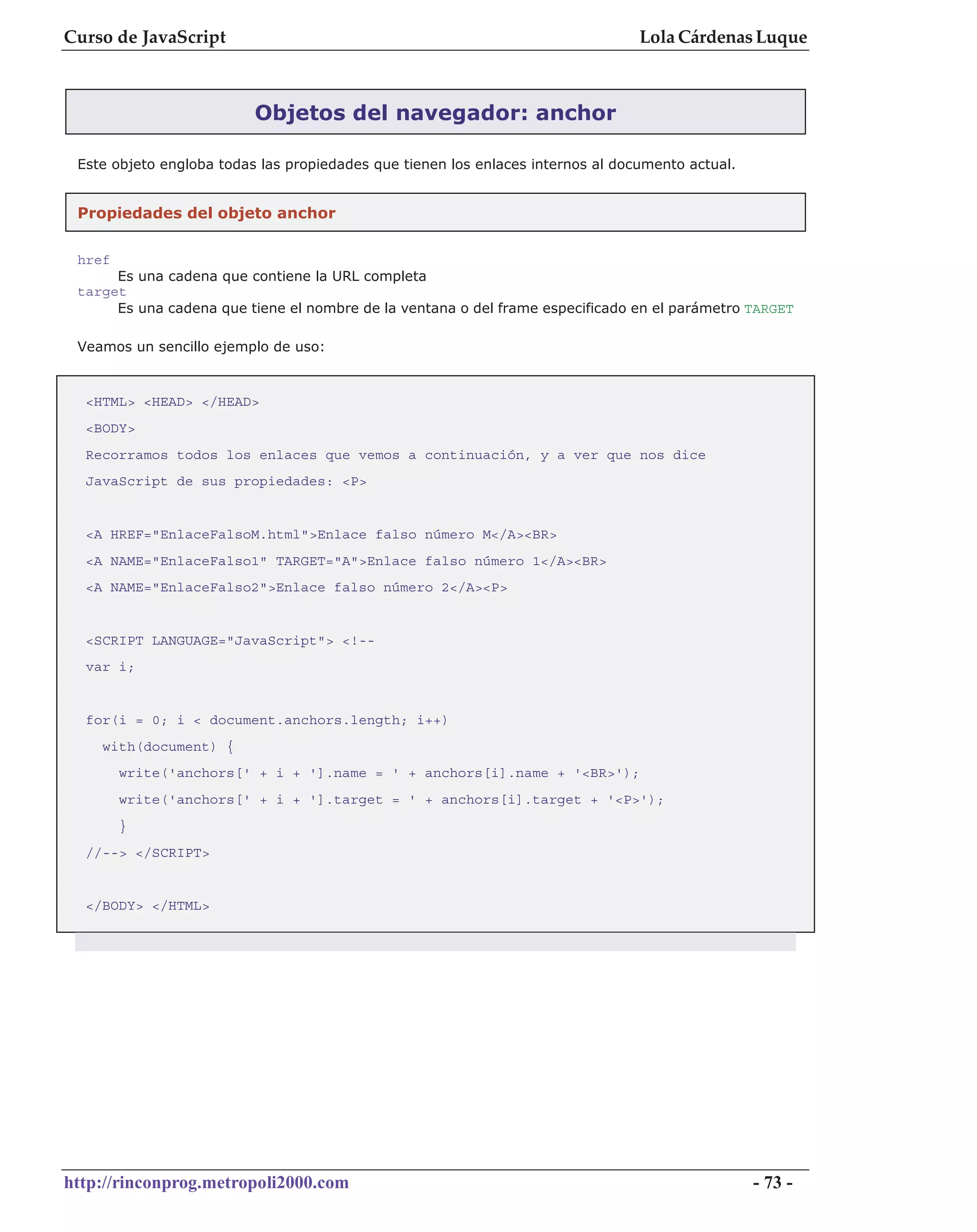 Curso de JavaScript                                                              Lola Cárdenas Luque



                          Objetos del navegador: anchor

 Este objeto engloba todas las propiedades que tienen los enlaces internos al documento actual.


 Propiedades del objeto anchor


 href
      Es una cadena que contiene la URL completa
 target
      Es una cadena que tiene el nombre de la ventana o del frame especificado en el parámetro TARGET

 Veamos un sencillo ejemplo de uso:


  <HTML> <HEAD> </HEAD>
  <BODY>
  Recorramos todos los enlaces que vemos a continuación, y a ver que nos dice
  JavaScript de sus propiedades: <P>


  <A HREF="EnlaceFalsoM.html">Enlace falso número M</A><BR>
  <A NAME="EnlaceFalso1" TARGET="A">Enlace falso número 1</A><BR>
  <A NAME="EnlaceFalso2">Enlace falso número 2</A><P>


  <SCRIPT LANGUAGE="JavaScript"> <!--
  var i;


  for(i = 0; i < document.anchors.length; i++)
    with(document) {
        write('anchors[' + i + '].name = ' + anchors[i].name + '<BR>');
        write('anchors[' + i + '].target = ' + anchors[i].target + '<P>');
        }
  //--> </SCRIPT>


  </BODY> </HTML>




http://rinconprog.metropoli2000.com                                                               - 73 -
 