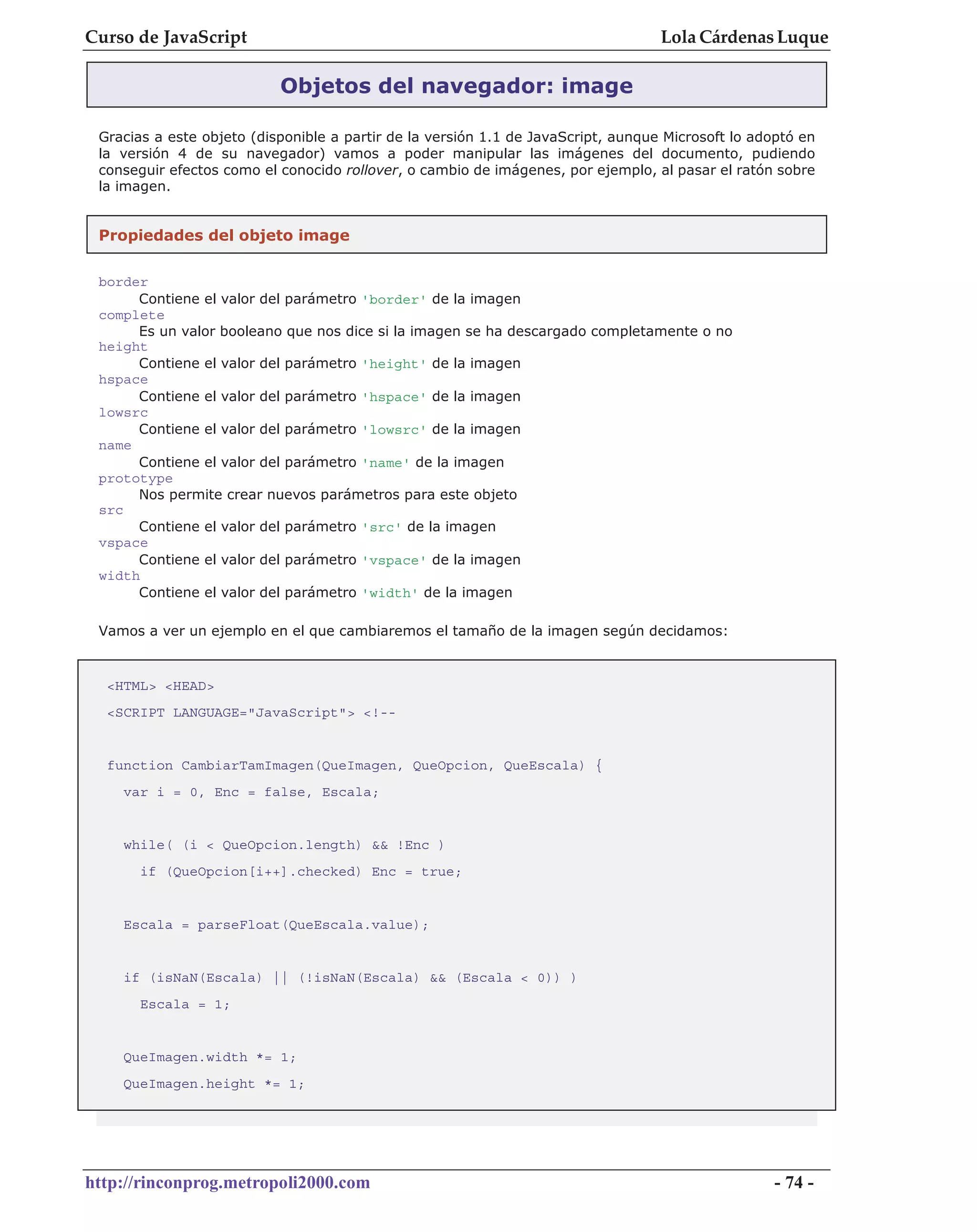 Curso de JavaScript                                                                Lola Cárdenas Luque

                           Objetos del navegador: image

 Gracias a este objeto (disponible a partir de la versión 1.1 de JavaScript, aunque Microsoft lo adoptó en
 la versión 4 de su navegador) vamos a poder manipular las imágenes del documento, pudiendo
 conseguir efectos como el conocido rollover, o cambio de imágenes, por ejemplo, al pasar el ratón sobre
 la imagen.


 Propiedades del objeto image

 border
      Contiene el valor del parámetro 'border' de la imagen
 complete
      Es un valor booleano que nos dice si la imagen se ha descargado completamente o no
 height
      Contiene el valor del parámetro 'height' de la imagen
 hspace
      Contiene el valor del parámetro 'hspace' de la imagen
 lowsrc
      Contiene el valor del parámetro 'lowsrc' de la imagen
 name
      Contiene el valor del parámetro 'name' de la imagen
 prototype
      Nos permite crear nuevos parámetros para este objeto
 src
      Contiene el valor del parámetro 'src' de la imagen
 vspace
      Contiene el valor del parámetro 'vspace' de la imagen
 width
      Contiene el valor del parámetro 'width' de la imagen

 Vamos a ver un ejemplo en el que cambiaremos el tamaño de la imagen según decidamos:


  <HTML> <HEAD>
  <SCRIPT LANGUAGE="JavaScript"> <!--


  function CambiarTamImagen(QueImagen, QueOpcion, QueEscala) {
    var i = 0, Enc = false, Escala;


    while( (i < QueOpcion.length) && !Enc )
       if (QueOpcion[i++].checked) Enc = true;


    Escala = parseFloat(QueEscala.value);


    if (isNaN(Escala) || (!isNaN(Escala) && (Escala < 0)) )
       Escala = 1;


    QueImagen.width *= 1;
    QueImagen.height *= 1;




http://rinconprog.metropoli2000.com                                                                 - 74 -
 