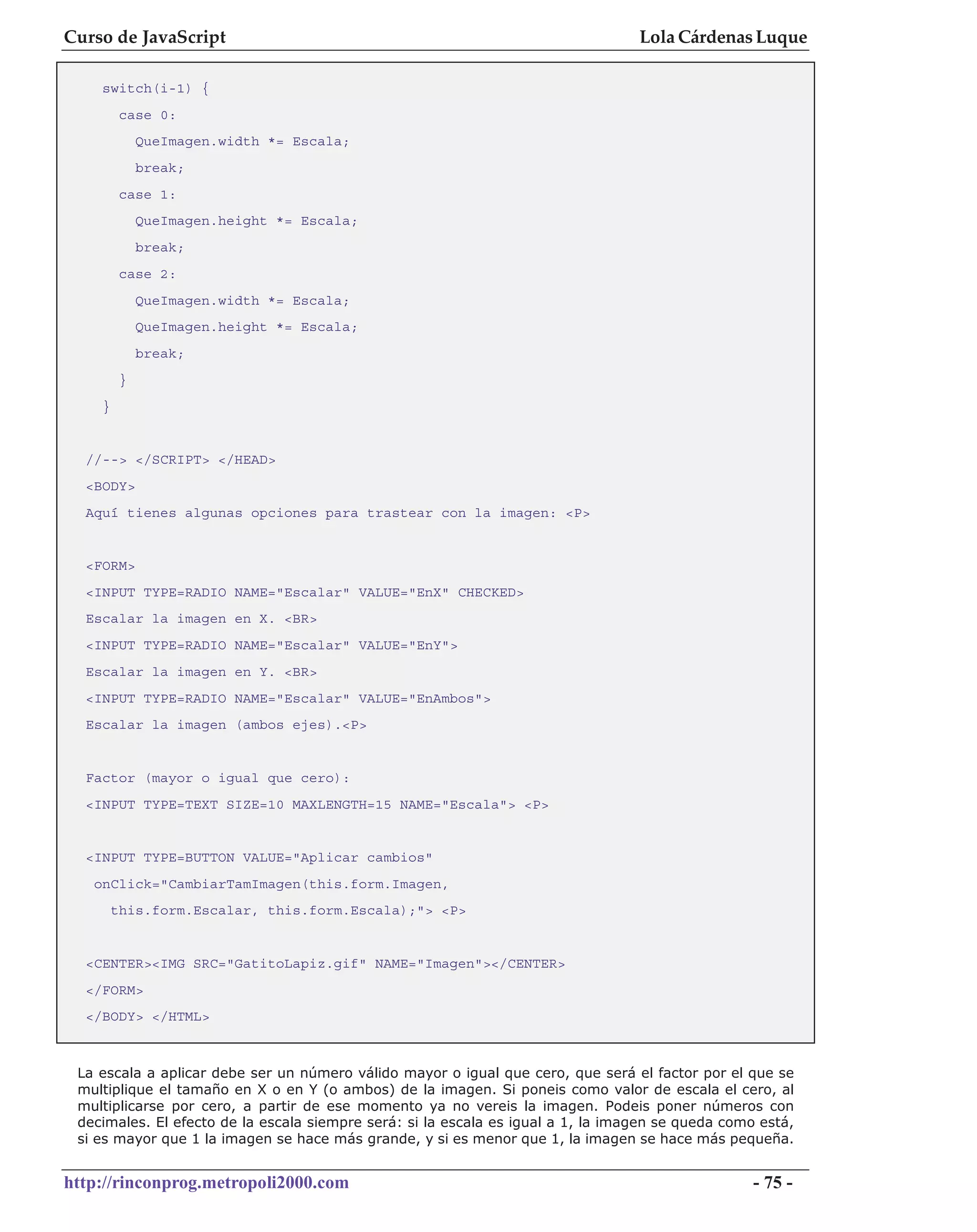 Curso de JavaScript                                                               Lola Cárdenas Luque

    switch(i-1) {
         case 0:
             QueImagen.width *= Escala;
             break;
         case 1:
             QueImagen.height *= Escala;
             break;
         case 2:
             QueImagen.width *= Escala;
             QueImagen.height *= Escala;
             break;
         }
    }


  //--> </SCRIPT> </HEAD>
  <BODY>
  Aquí tienes algunas opciones para trastear con la imagen: <P>


  <FORM>
  <INPUT TYPE=RADIO NAME="Escalar" VALUE="EnX" CHECKED>
  Escalar la imagen en X. <BR>
  <INPUT TYPE=RADIO NAME="Escalar" VALUE="EnY">
  Escalar la imagen en Y. <BR>
  <INPUT TYPE=RADIO NAME="Escalar" VALUE="EnAmbos">
  Escalar la imagen (ambos ejes).<P>


  Factor (mayor o igual que cero):
  <INPUT TYPE=TEXT SIZE=10 MAXLENGTH=15 NAME="Escala"> <P>


  <INPUT TYPE=BUTTON VALUE="Aplicar cambios"
   onClick="CambiarTamImagen(this.form.Imagen,
        this.form.Escalar, this.form.Escala);"> <P>


  <CENTER><IMG SRC="GatitoLapiz.gif" NAME="Imagen"></CENTER>
  </FORM>
  </BODY> </HTML>



 La escala a aplicar debe ser un número válido mayor o igual que cero, que será el factor por el que se
 multiplique el tamaño en X o en Y (o ambos) de la imagen. Si poneis como valor de escala el cero, al
 multiplicarse por cero, a partir de ese momento ya no vereis la imagen. Podeis poner números con
 decimales. El efecto de la escala siempre será: si la escala es igual a 1, la imagen se queda como está,
 si es mayor que 1 la imagen se hace más grande, y si es menor que 1, la imagen se hace más pequeña.


http://rinconprog.metropoli2000.com                                                                - 75 -
 