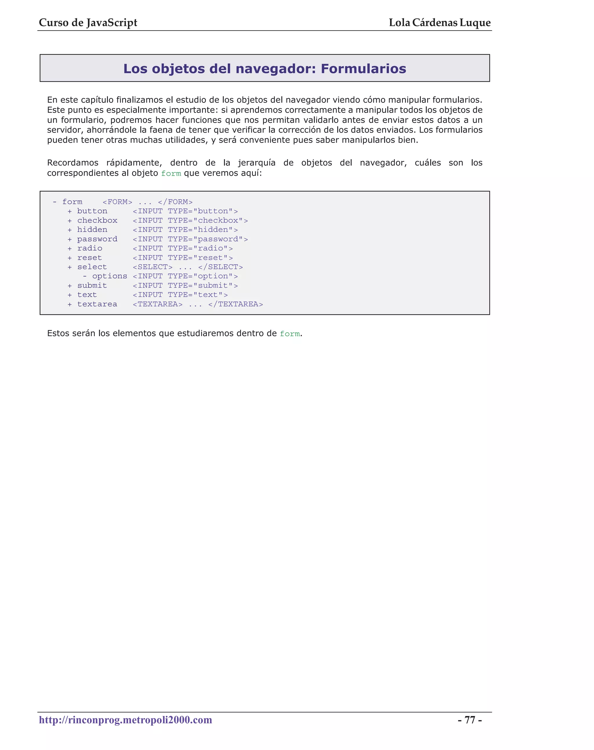Curso de JavaScript                                                                 Lola Cárdenas Luque



                   Los objetos del navegador: Formularios

 En este capítulo finalizamos el estudio de los objetos del navegador viendo cómo manipular formularios.
 Este punto es especialmente importante: si aprendemos correctamente a manipular todos los objetos de
 un formulario, podremos hacer funciones que nos permitan validarlo antes de enviar estos datos a un
 servidor, ahorrándole la faena de tener que verificar la corrección de los datos enviados. Los formularios
 pueden tener otras muchas utilidades, y será conveniente pues saber manipularlos bien.

 Recordamos rápidamente, dentro de la jerarquía de objetos del navegador, cuáles son los
 correspondientes al objeto form que veremos aquí:


  - form     <FORM> ... </FORM>
     + button      <INPUT TYPE="button">
     + checkbox    <INPUT TYPE="checkbox">
     + hidden      <INPUT TYPE="hidden">
     + password    <INPUT TYPE="password">
     + radio       <INPUT TYPE="radio">
     + reset       <INPUT TYPE="reset">
     + select      <SELECT> ... </SELECT>
         - options <INPUT TYPE="option">
     + submit      <INPUT TYPE="submit">
     + text        <INPUT TYPE="text">
     + textarea    <TEXTAREA> ... </TEXTAREA>


 Estos serán los elementos que estudiaremos dentro de form.




http://rinconprog.metropoli2000.com                                                                 - 77 -
 