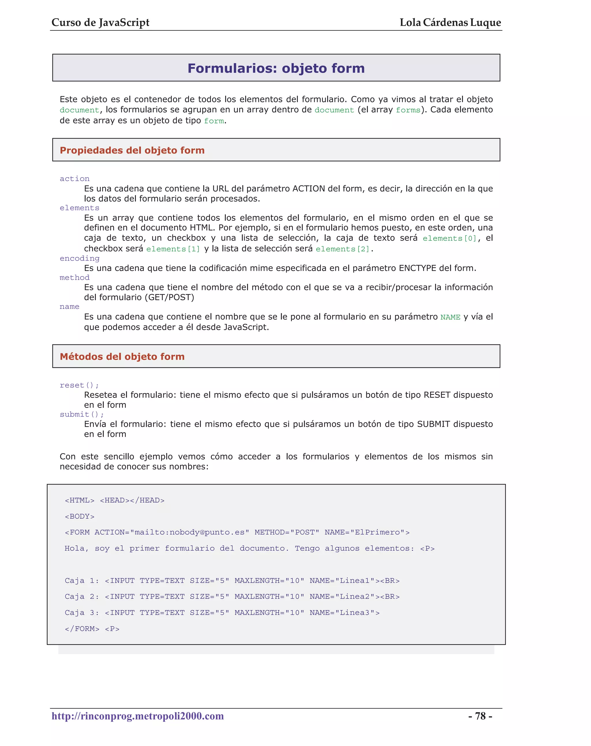 Curso de JavaScript                                                             Lola Cárdenas Luque



                               Formularios: objeto form

 Este objeto es el contenedor de todos los elementos del formulario. Como ya vimos al tratar el objeto
 document, los formularios se agrupan en un array dentro de document (el array forms). Cada elemento
 de este array es un objeto de tipo form.


 Propiedades del objeto form

 action
      Es una cadena que contiene la URL del parámetro ACTION del form, es decir, la dirección en la que
      los datos del formulario serán procesados.
 elements
      Es un array que contiene todos los elementos del formulario, en el mismo orden en el que se
      definen en el documento HTML. Por ejemplo, si en el formulario hemos puesto, en este orden, una
      caja de texto, un checkbox y una lista de selección, la caja de texto será elements[0], el
      checkbox será elements[1] y la lista de selección será elements[2].
 encoding
      Es una cadena que tiene la codificación mime especificada en el parámetro ENCTYPE del form.
 method
      Es una cadena que tiene el nombre del método con el que se va a recibir/procesar la información
      del formulario (GET/POST)
 name
      Es una cadena que contiene el nombre que se le pone al formulario en su parámetro NAME y vía el
      que podemos acceder a él desde JavaScript.


 Métodos del objeto form


 reset();
      Resetea el formulario: tiene el mismo efecto que si pulsáramos un botón de tipo RESET dispuesto
      en el form
 submit();
      Envía el formulario: tiene el mismo efecto que si pulsáramos un botón de tipo SUBMIT dispuesto
      en el form

 Con este sencillo ejemplo vemos cómo acceder a los formularios y elementos de los mismos sin
 necesidad de conocer sus nombres:



  <HTML> <HEAD></HEAD>
  <BODY>
  <FORM ACTION="mailto:nobody@punto.es" METHOD="POST" NAME="ElPrimero">
  Hola, soy el primer formulario del documento. Tengo algunos elementos: <P>


  Caja 1: <INPUT TYPE=TEXT SIZE="5" MAXLENGTH="10" NAME="Linea1"><BR>
  Caja 2: <INPUT TYPE=TEXT SIZE="5" MAXLENGTH="10" NAME="Linea2"><BR>
  Caja 3: <INPUT TYPE=TEXT SIZE="5" MAXLENGTH="10" NAME="Linea3">
  </FORM> <P>




http://rinconprog.metropoli2000.com                                                              - 78 -
 