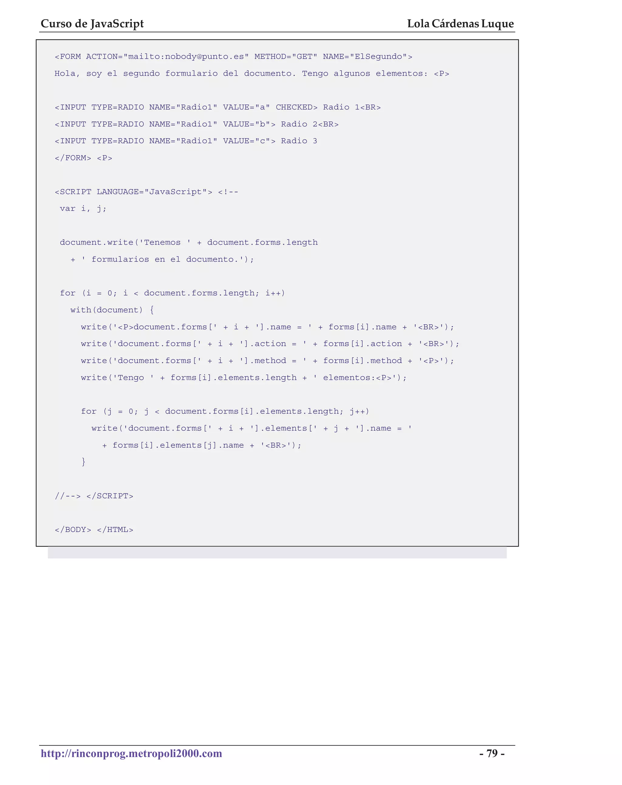 Curso de JavaScript                                                   Lola Cárdenas Luque

  <FORM ACTION="mailto:nobody@punto.es" METHOD="GET" NAME="ElSegundo">
  Hola, soy el segundo formulario del documento. Tengo algunos elementos: <P>


  <INPUT TYPE=RADIO NAME="Radio1" VALUE="a" CHECKED> Radio 1<BR>
  <INPUT TYPE=RADIO NAME="Radio1" VALUE="b"> Radio 2<BR>
  <INPUT TYPE=RADIO NAME="Radio1" VALUE="c"> Radio 3
  </FORM> <P>


  <SCRIPT LANGUAGE="JavaScript"> <!--
   var i, j;


   document.write('Tenemos ' + document.forms.length
     + ' formularios en el documento.');


   for (i = 0; i < document.forms.length; i++)
     with(document) {
       write('<P>document.forms[' + i + '].name = ' + forms[i].name + '<BR>');
       write('document.forms[' + i + '].action = ' + forms[i].action + '<BR>');
       write('document.forms[' + i + '].method = ' + forms[i].method + '<P>');
       write('Tengo ' + forms[i].elements.length + ' elementos:<P>');


       for (j = 0; j < document.forms[i].elements.length; j++)
           write('document.forms[' + i + '].elements[' + j + '].name = '
             + forms[i].elements[j].name + '<BR>');
       }


  //--> </SCRIPT>


  </BODY> </HTML>




http://rinconprog.metropoli2000.com                                               - 79 -
 