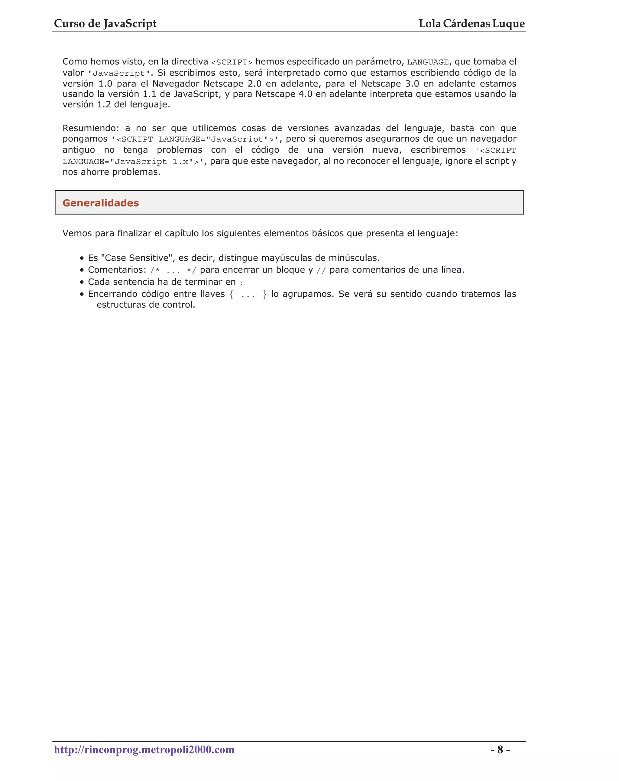 Curso de JavaScript                                                               Lola Cárdenas Luque


 Como hemos visto, en la directiva <SCRIPT> hemos especificado un parámetro, LANGUAGE, que tomaba el
 valor "JavaScript". Si escribimos esto, será interpretado como que estamos escribiendo código de la
 versión 1.0 para el Navegador Netscape 2.0 en adelante, para el Netscape 3.0 en adelante estamos
 usando la versión 1.1 de JavaScript, y para Netscape 4.0 en adelante interpreta que estamos usando la
 versión 1.2 del lenguaje.

 Resumiendo: a no ser que utilicemos cosas de versiones avanzadas del lenguaje, basta con que
 pongamos '<SCRIPT LANGUAGE="JavaScript">', pero si queremos asegurarnos de que un navegador
 antiguo no tenga problemas con el código de una versión nueva, escribiremos '<SCRIPT
 LANGUAGE="JavaScript 1.x">', para que este navegador, al no reconocer el lenguaje, ignore el script y
 nos ahorre problemas.


 Generalidades


 Vemos para finalizar el capítulo los siguientes elementos básicos que presenta el lenguaje:

    •   Es "Case Sensitive", es decir, distingue mayúsculas de minúsculas.
    •   Comentarios: /* ... */ para encerrar un bloque y // para comentarios de una línea.
    •   Cada sentencia ha de terminar en ;
    •   Encerrando código entre llaves { ... } lo agrupamos. Se verá su sentido cuando tratemos las
          estructuras de control.




http://rinconprog.metropoli2000.com                                                             -8-
 