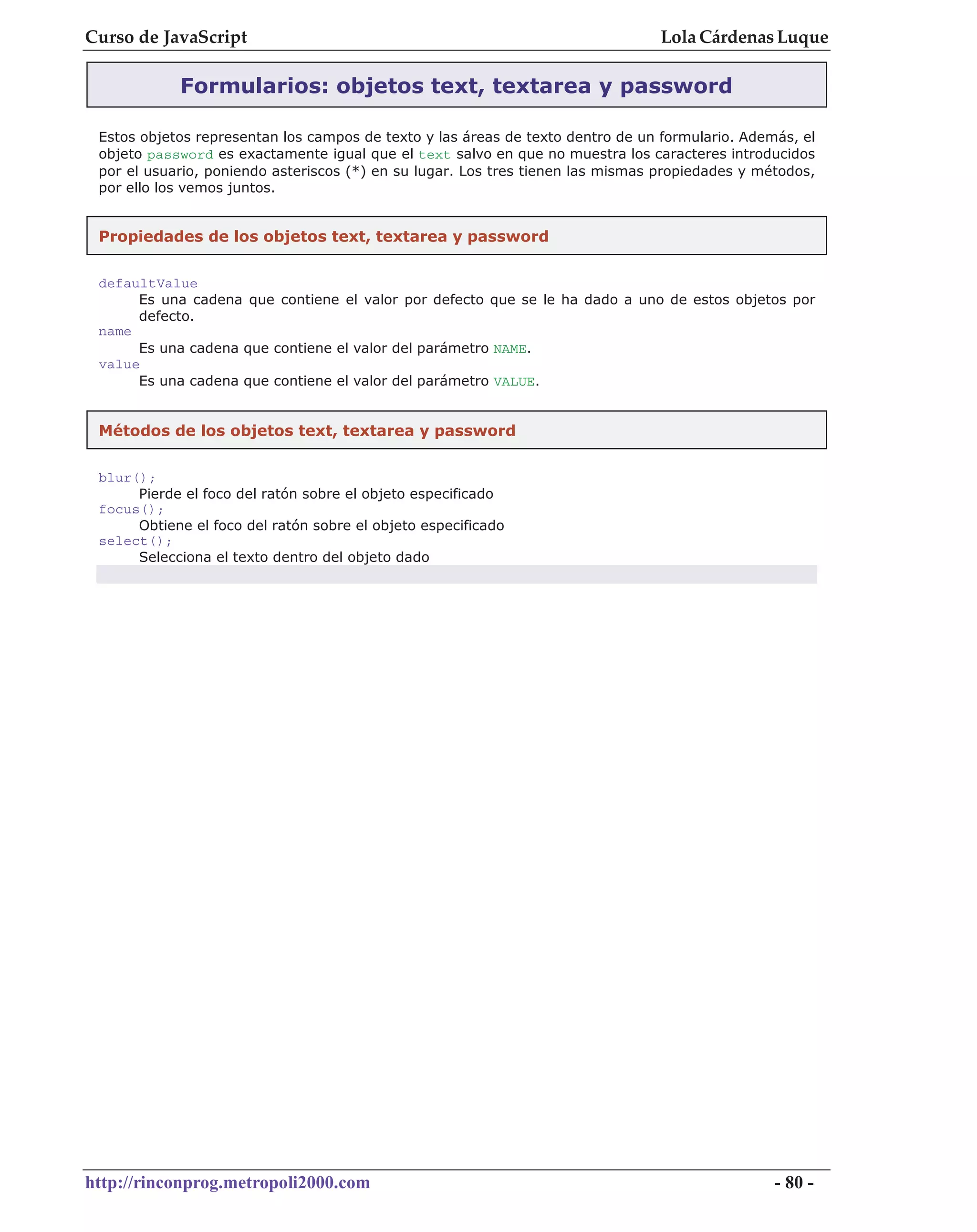 Curso de JavaScript                                                              Lola Cárdenas Luque

            Formularios: objetos text, textarea y password

 Estos objetos representan los campos de texto y las áreas de texto dentro de un formulario. Además, el
 objeto password es exactamente igual que el text salvo en que no muestra los caracteres introducidos
 por el usuario, poniendo asteriscos (*) en su lugar. Los tres tienen las mismas propiedades y métodos,
 por ello los vemos juntos.


 Propiedades de los objetos text, textarea y password


 defaultValue
      Es una cadena que contiene el valor por defecto que se le ha dado a uno de estos objetos por
      defecto.
 name
      Es una cadena que contiene el valor del parámetro NAME.
 value
      Es una cadena que contiene el valor del parámetro VALUE.


 Métodos de los objetos text, textarea y password


 blur();
      Pierde el foco del ratón sobre el objeto especificado
 focus();
      Obtiene el foco del ratón sobre el objeto especificado
 select();
      Selecciona el texto dentro del objeto dado




http://rinconprog.metropoli2000.com                                                              - 80 -
 