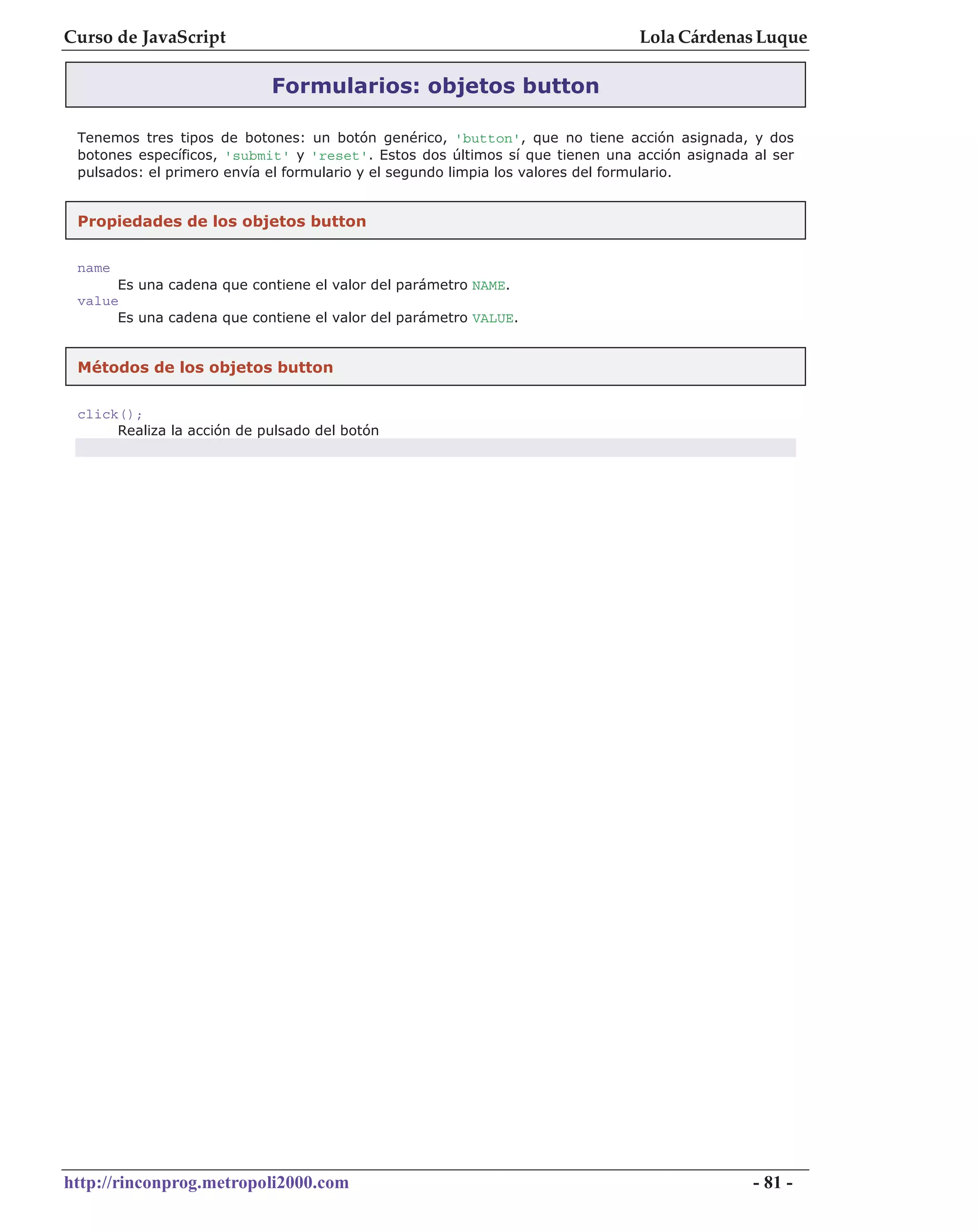 Curso de JavaScript                                                           Lola Cárdenas Luque

                            Formularios: objetos button

 Tenemos tres tipos de botones: un botón genérico, 'button', que no tiene acción asignada, y dos
 botones específicos, 'submit' y 'reset'. Estos dos últimos sí que tienen una acción asignada al ser
 pulsados: el primero envía el formulario y el segundo limpia los valores del formulario.


 Propiedades de los objetos button

 name
      Es una cadena que contiene el valor del parámetro NAME.
 value
      Es una cadena que contiene el valor del parámetro VALUE.


 Métodos de los objetos button


 click();
      Realiza la acción de pulsado del botón




http://rinconprog.metropoli2000.com                                                           - 81 -
 