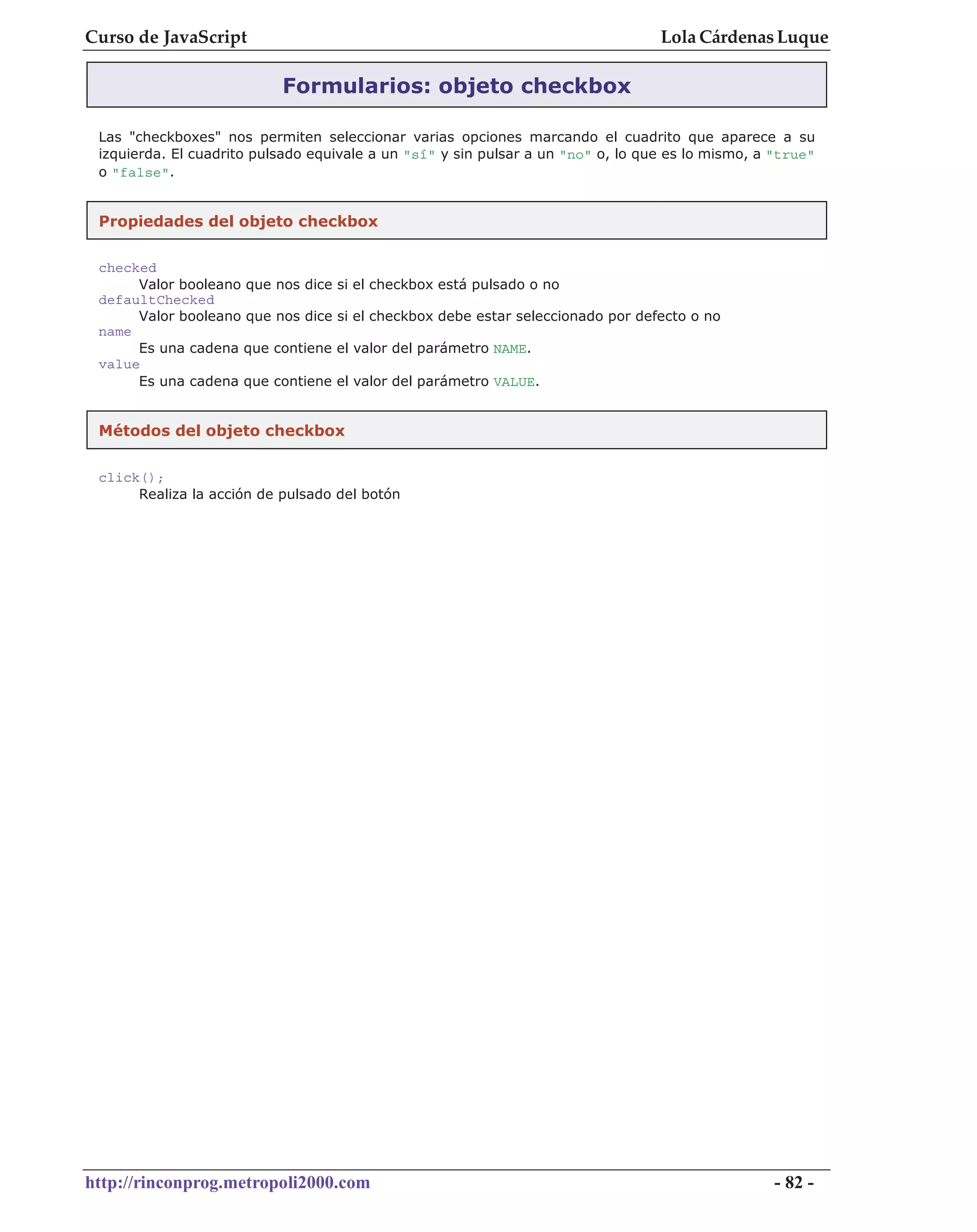 Curso de JavaScript                                                               Lola Cárdenas Luque

                           Formularios: objeto checkbox

 Las "checkboxes" nos permiten seleccionar varias opciones marcando el cuadrito que aparece a su
 izquierda. El cuadrito pulsado equivale a un "sí" y sin pulsar a un "no" o, lo que es lo mismo, a "true"
 o "false".


 Propiedades del objeto checkbox

 checked
      Valor booleano que nos dice   si el checkbox está pulsado o no
 defaultChecked
      Valor booleano que nos dice   si el checkbox debe estar seleccionado por defecto o no
 name
      Es una cadena que contiene    el valor del parámetro NAME.
 value
      Es una cadena que contiene    el valor del parámetro VALUE.


 Métodos del objeto checkbox


 click();
      Realiza la acción de pulsado del botón




http://rinconprog.metropoli2000.com                                                                - 82 -
 