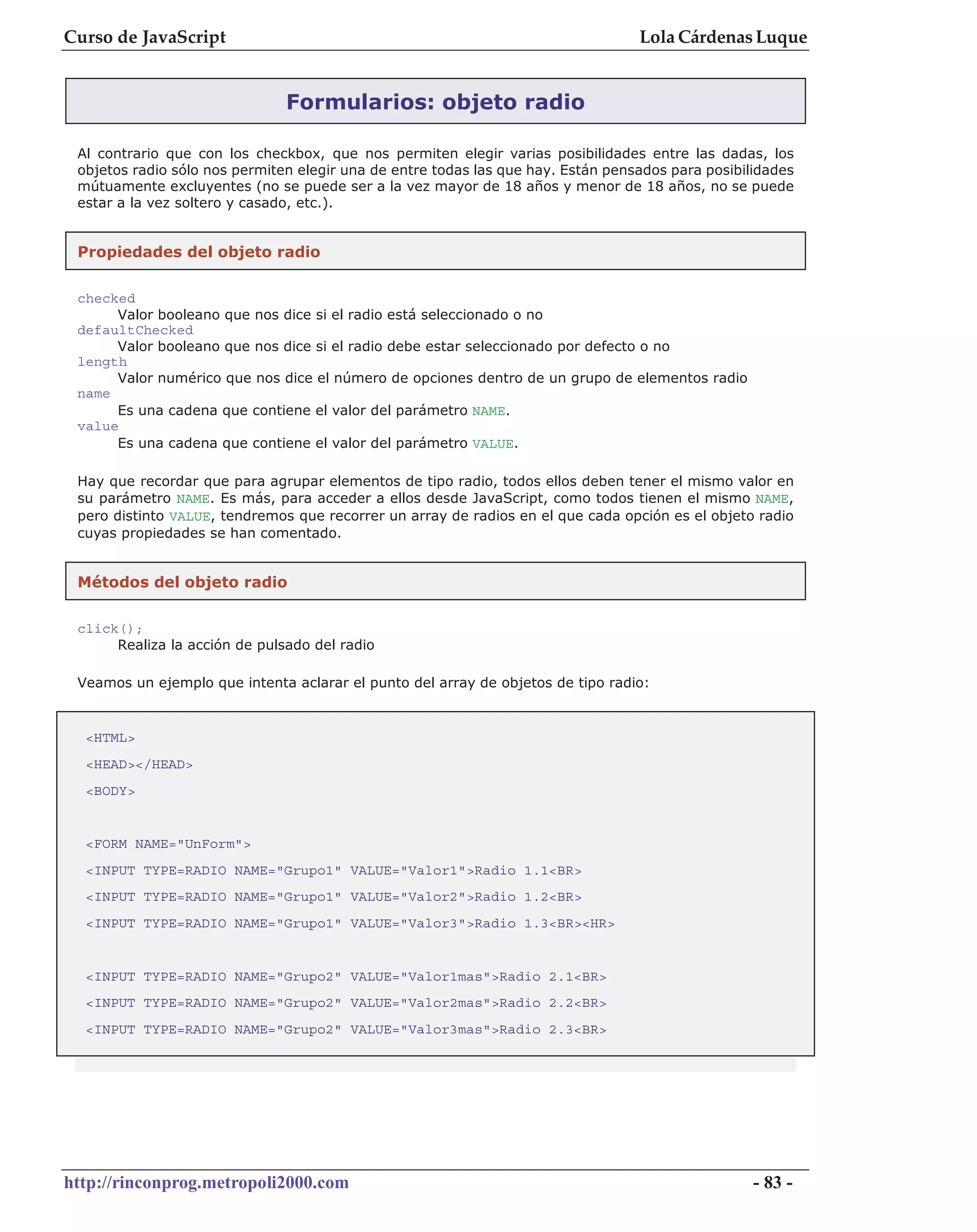 Curso de JavaScript                                                               Lola Cárdenas Luque


                               Formularios: objeto radio

 Al contrario que con los checkbox, que nos permiten elegir varias posibilidades entre las dadas, los
 objetos radio sólo nos permiten elegir una de entre todas las que hay. Están pensados para posibilidades
 mútuamente excluyentes (no se puede ser a la vez mayor de 18 años y menor de 18 años, no se puede
 estar a la vez soltero y casado, etc.).


 Propiedades del objeto radio

 checked
      Valor booleano que nos dice si el radio está seleccionado o no
 defaultChecked
      Valor booleano que nos dice si el radio debe estar seleccionado por defecto o no
 length
      Valor numérico que nos dice el número de opciones dentro de un grupo de elementos radio
 name
      Es una cadena que contiene el valor del parámetro NAME.
 value
      Es una cadena que contiene el valor del parámetro VALUE.

 Hay que recordar que para agrupar elementos de tipo radio, todos ellos deben tener el mismo valor en
 su parámetro NAME. Es más, para acceder a ellos desde JavaScript, como todos tienen el mismo NAME,
 pero distinto VALUE, tendremos que recorrer un array de radios en el que cada opción es el objeto radio
 cuyas propiedades se han comentado.


 Métodos del objeto radio

 click();
      Realiza la acción de pulsado del radio

 Veamos un ejemplo que intenta aclarar el punto del array de objetos de tipo radio:


  <HTML>
  <HEAD></HEAD>
  <BODY>


  <FORM NAME="UnForm">
  <INPUT TYPE=RADIO NAME="Grupo1" VALUE="Valor1">Radio 1.1<BR>
  <INPUT TYPE=RADIO NAME="Grupo1" VALUE="Valor2">Radio 1.2<BR>
  <INPUT TYPE=RADIO NAME="Grupo1" VALUE="Valor3">Radio 1.3<BR><HR>


  <INPUT TYPE=RADIO NAME="Grupo2" VALUE="Valor1mas">Radio 2.1<BR>
  <INPUT TYPE=RADIO NAME="Grupo2" VALUE="Valor2mas">Radio 2.2<BR>
  <INPUT TYPE=RADIO NAME="Grupo2" VALUE="Valor3mas">Radio 2.3<BR>




http://rinconprog.metropoli2000.com                                                                - 83 -
 