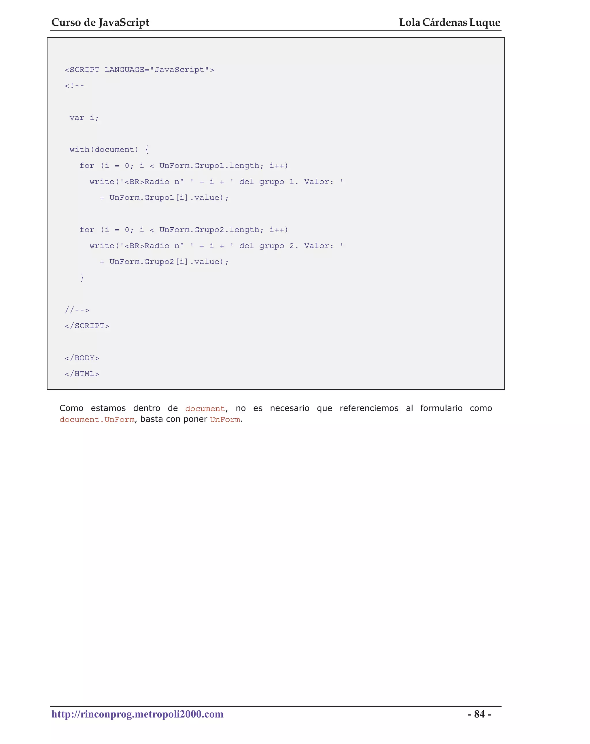 Curso de JavaScript                                                Lola Cárdenas Luque



  <SCRIPT LANGUAGE="JavaScript">
  <!--


   var i;


   with(document) {
     for (i = 0; i < UnForm.Grupo1.length; i++)
          write('<BR>Radio nº ' + i + ' del grupo 1. Valor: '
            + UnForm.Grupo1[i].value);


     for (i = 0; i < UnForm.Grupo2.length; i++)
          write('<BR>Radio nº ' + i + ' del grupo 2. Valor: '
            + UnForm.Grupo2[i].value);
     }


  //-->
  </SCRIPT>


  </BODY>
  </HTML>



 Como estamos dentro de document, no es necesario que referenciemos al formulario como
 document.UnForm, basta con poner UnForm.




http://rinconprog.metropoli2000.com                                              - 84 -
 