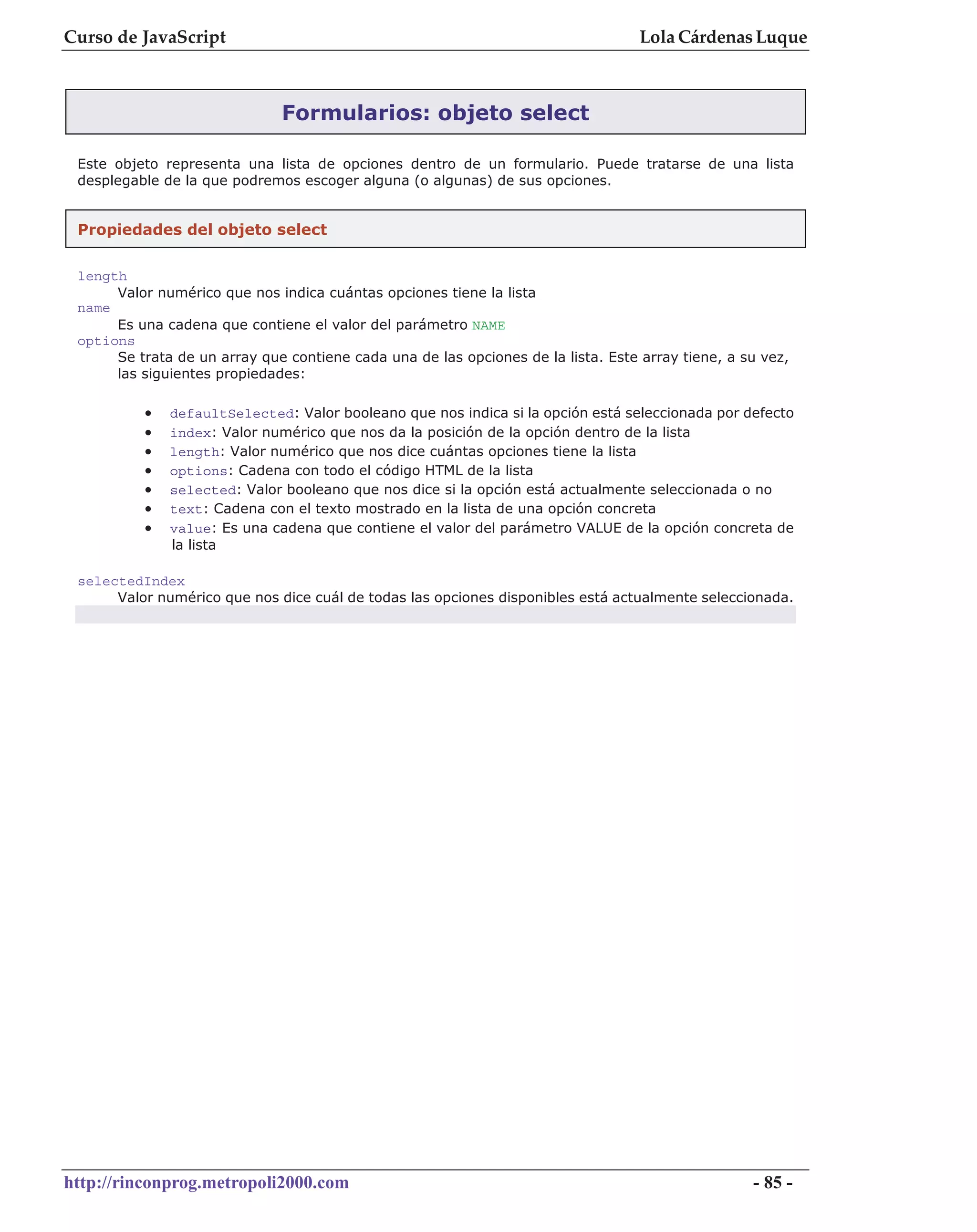 Curso de JavaScript                                                                Lola Cárdenas Luque



                              Formularios: objeto select

 Este objeto representa una lista de opciones dentro de un formulario. Puede tratarse de una lista
 desplegable de la que podremos escoger alguna (o algunas) de sus opciones.


 Propiedades del objeto select

 length
      Valor numérico que nos indica cuántas opciones tiene la lista
 name
      Es una cadena que contiene el valor del parámetro NAME
 options
      Se trata de un array que contiene cada una de las opciones de la lista. Este array tiene, a su vez,
      las siguientes propiedades:

          •   defaultSelected: Valor booleano que nos indica si la opción está seleccionada por defecto
          •   index: Valor numérico que nos da la posición de la opción dentro de la lista
          •   length: Valor numérico que nos dice cuántas opciones tiene la lista
          •   options: Cadena con todo el código HTML de la lista
          •   selected: Valor booleano que nos dice si la opción está actualmente seleccionada o no
          •   text: Cadena con el texto mostrado en la lista de una opción concreta
          •   value: Es una cadena que contiene el valor del parámetro VALUE de la opción concreta de
              la lista

 selectedIndex
      Valor numérico que nos dice cuál de todas las opciones disponibles está actualmente seleccionada.




http://rinconprog.metropoli2000.com                                                                - 85 -
 
