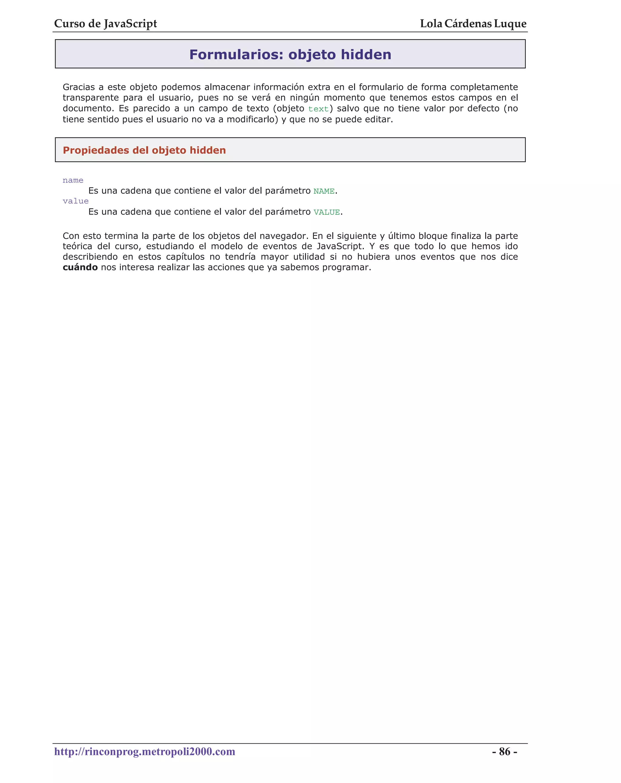Curso de JavaScript                                                                Lola Cárdenas Luque

                              Formularios: objeto hidden

 Gracias a este objeto podemos almacenar información extra en el formulario de forma completamente
 transparente para el usuario, pues no se verá en ningún momento que tenemos estos campos en el
 documento. Es parecido a un campo de texto (objeto text) salvo que no tiene valor por defecto (no
 tiene sentido pues el usuario no va a modificarlo) y que no se puede editar.


 Propiedades del objeto hidden


 name
      Es una cadena que contiene el valor del parámetro NAME.
 value
      Es una cadena que contiene el valor del parámetro VALUE.

 Con esto termina la parte de los objetos del navegador. En el siguiente y último bloque finaliza la parte
 teórica del curso, estudiando el modelo de eventos de JavaScript. Y es que todo lo que hemos ido
 describiendo en estos capítulos no tendría mayor utilidad si no hubiera unos eventos que nos dice
 cuándo nos interesa realizar las acciones que ya sabemos programar.




http://rinconprog.metropoli2000.com                                                                 - 86 -
 