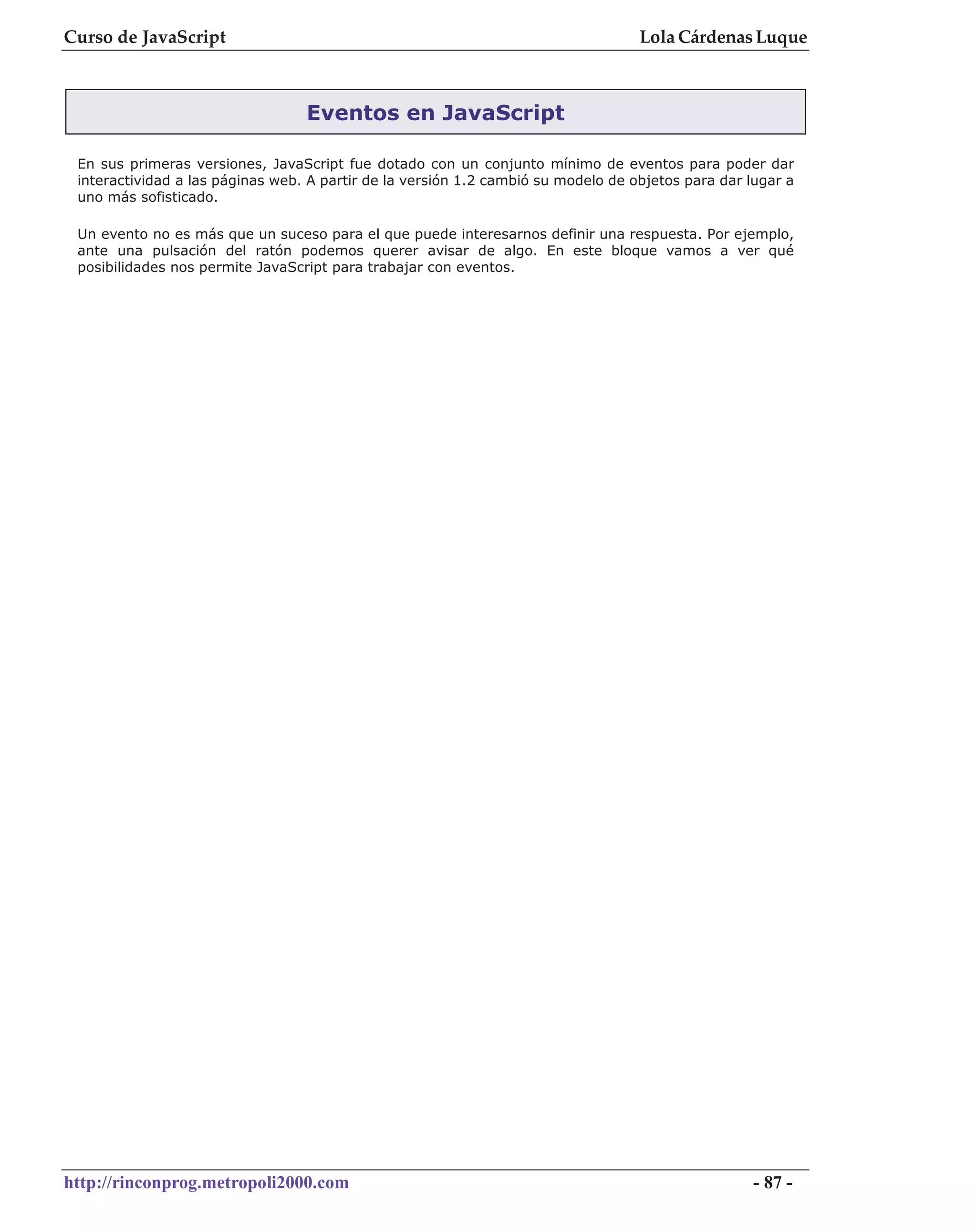 Curso de JavaScript                                                                Lola Cárdenas Luque



                                  Eventos en JavaScript

 En sus primeras versiones, JavaScript fue dotado con un conjunto mínimo de eventos para poder dar
 interactividad a las páginas web. A partir de la versión 1.2 cambió su modelo de objetos para dar lugar a
 uno más sofisticado.

 Un evento no es más que un suceso para el que puede interesarnos definir una respuesta. Por ejemplo,
 ante una pulsación del ratón podemos querer avisar de algo. En este bloque vamos a ver qué
 posibilidades nos permite JavaScript para trabajar con eventos.




http://rinconprog.metropoli2000.com                                                                - 87 -
 