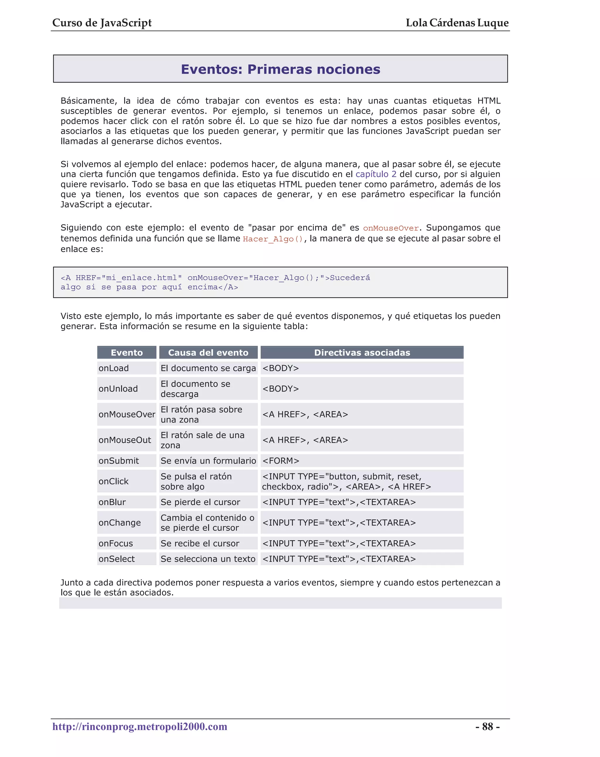 Curso de JavaScript                                                                 Lola Cárdenas Luque



                             Eventos: Primeras nociones

 Básicamente, la idea de cómo trabajar con eventos es esta: hay unas cuantas etiquetas HTML
 susceptibles de generar eventos. Por ejemplo, si tenemos un enlace, podemos pasar sobre él, o
 podemos hacer click con el ratón sobre él. Lo que se hizo fue dar nombres a estos posibles eventos,
 asociarlos a las etiquetas que los pueden generar, y permitir que las funciones JavaScript puedan ser
 llamadas al generarse dichos eventos.

 Si volvemos al ejemplo del enlace: podemos hacer, de alguna manera, que al pasar sobre él, se ejecute
 una cierta función que tengamos definida. Esto ya fue discutido en el capítulo 2 del curso, por si alguien
 quiere revisarlo. Todo se basa en que las etiquetas HTML pueden tener como parámetro, además de los
 que ya tienen, los eventos que son capaces de generar, y en ese parámetro especificar la función
 JavaScript a ejecutar.

 Siguiendo con este ejemplo: el evento de "pasar por encima de" es onMouseOver. Supongamos que
 tenemos definida una función que se llame Hacer_Algo(), la manera de que se ejecute al pasar sobre el
 enlace es:


 <A HREF="mi_enlace.html" onMouseOver="Hacer_Algo();">Sucederá
 algo si se pasa por aquí encima</A>


 Visto este ejemplo, lo más importante es saber de qué eventos disponemos, y qué etiquetas los pueden
 generar. Esta información se resume en la siguiente tabla:


             Evento       Causa del evento                    Directivas asociadas
          onLoad         El documento se carga <BODY>
                         El documento se
          onUnload                               <BODY>
                         descarga
                         El ratón pasa sobre
          onMouseOver                            <A HREF>, <AREA>
                         una zona
                         El ratón sale de una
          onMouseOut                             <A HREF>, <AREA>
                         zona
          onSubmit       Se envía un formulario <FORM>
                         Se pulsa el ratón       <INPUT TYPE="button, submit, reset,
          onClick
                         sobre algo              checkbox, radio">, <AREA>, <A HREF>
          onBlur         Se pierde el cursor     <INPUT TYPE="text">,<TEXTAREA>
                         Cambia el contenido o
          onChange                             <INPUT TYPE="text">,<TEXTAREA>
                         se pierde el cursor
          onFocus        Se recibe el cursor     <INPUT TYPE="text">,<TEXTAREA>
          onSelect       Se selecciona un texto <INPUT TYPE="text">,<TEXTAREA>

 Junto a cada directiva podemos poner respuesta a varios eventos, siempre y cuando estos pertenezcan a
 los que le están asociados.




http://rinconprog.metropoli2000.com                                                                 - 88 -
 
