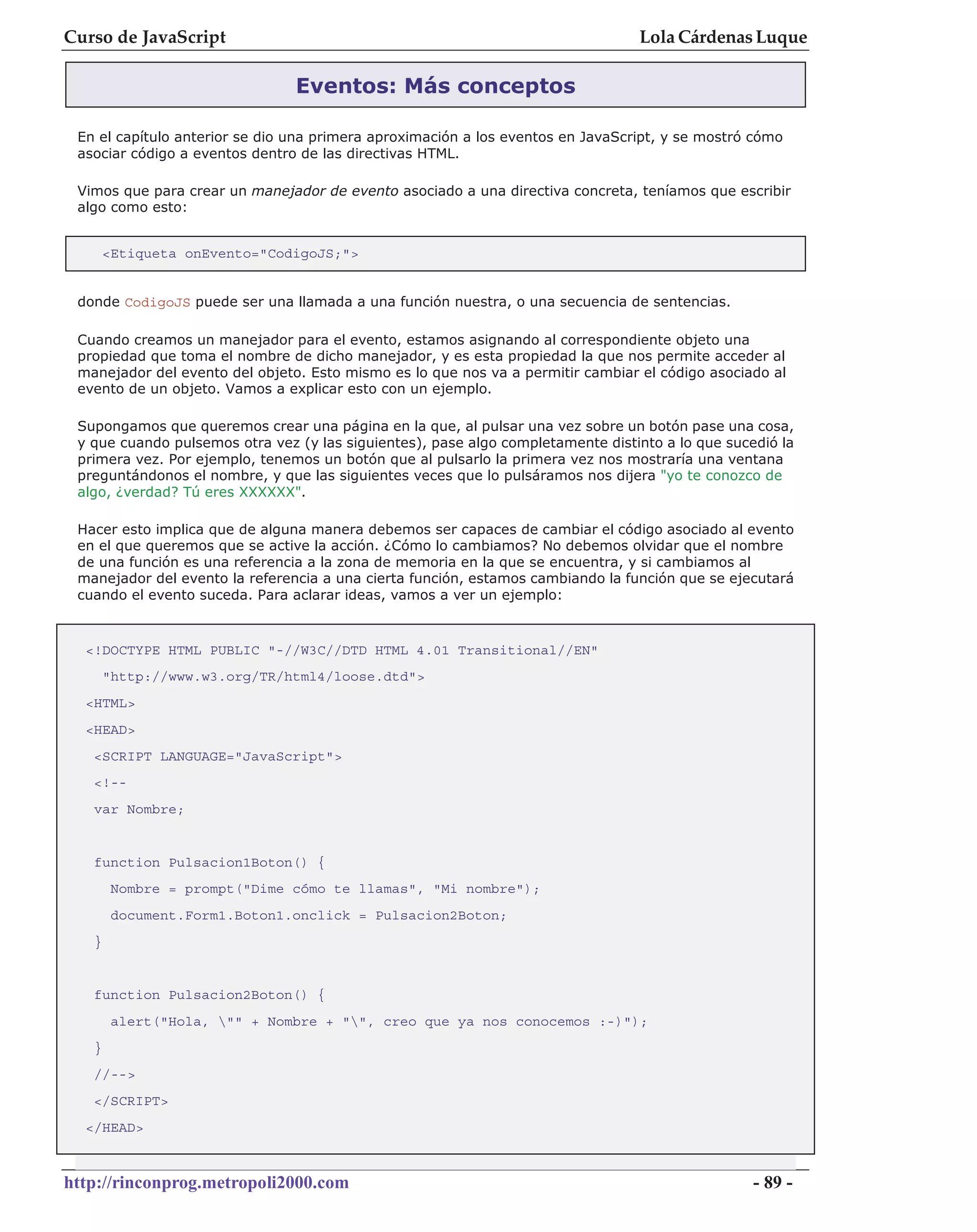 Curso de JavaScript                                                              Lola Cárdenas Luque

                                Eventos: Más conceptos

 En el capítulo anterior se dio una primera aproximación a los eventos en JavaScript, y se mostró cómo
 asociar código a eventos dentro de las directivas HTML.

 Vimos que para crear un manejador de evento asociado a una directiva concreta, teníamos que escribir
 algo como esto:


       <Etiqueta onEvento="CodigoJS;">


 donde CodigoJS puede ser una llamada a una función nuestra, o una secuencia de sentencias.

 Cuando creamos un manejador para el evento, estamos asignando al correspondiente objeto una
 propiedad que toma el nombre de dicho manejador, y es esta propiedad la que nos permite acceder al
 manejador del evento del objeto. Esto mismo es lo que nos va a permitir cambiar el código asociado al
 evento de un objeto. Vamos a explicar esto con un ejemplo.

 Supongamos que queremos crear una página en la que, al pulsar una vez sobre un botón pase una cosa,
 y que cuando pulsemos otra vez (y las siguientes), pase algo completamente distinto a lo que sucedió la
 primera vez. Por ejemplo, tenemos un botón que al pulsarlo la primera vez nos mostraría una ventana
 preguntándonos el nombre, y que las siguientes veces que lo pulsáramos nos dijera "yo te conozco de
 algo, ¿verdad? Tú eres XXXXXX".

 Hacer esto implica que de alguna manera debemos ser capaces de cambiar el código asociado al evento
 en el que queremos que se active la acción. ¿Cómo lo cambiamos? No debemos olvidar que el nombre
 de una función es una referencia a la zona de memoria en la que se encuentra, y si cambiamos al
 manejador del evento la referencia a una cierta función, estamos cambiando la función que se ejecutará
 cuando el evento suceda. Para aclarar ideas, vamos a ver un ejemplo:



  <!DOCTYPE HTML PUBLIC "-//W3C//DTD HTML 4.01 Transitional//EN"
       "http://www.w3.org/TR/html4/loose.dtd">
  <HTML>
  <HEAD>
   <SCRIPT LANGUAGE="JavaScript">
   <!--
   var Nombre;


   function Pulsacion1Boton() {
        Nombre = prompt("Dime cómo te llamas", "Mi nombre");
        document.Form1.Boton1.onclick = Pulsacion2Boton;
   }


   function Pulsacion2Boton() {
        alert("Hola, "" + Nombre + "", creo que ya nos conocemos :-)");
   }
   //-->
   </SCRIPT>
  </HEAD>



http://rinconprog.metropoli2000.com                                                               - 89 -
 
