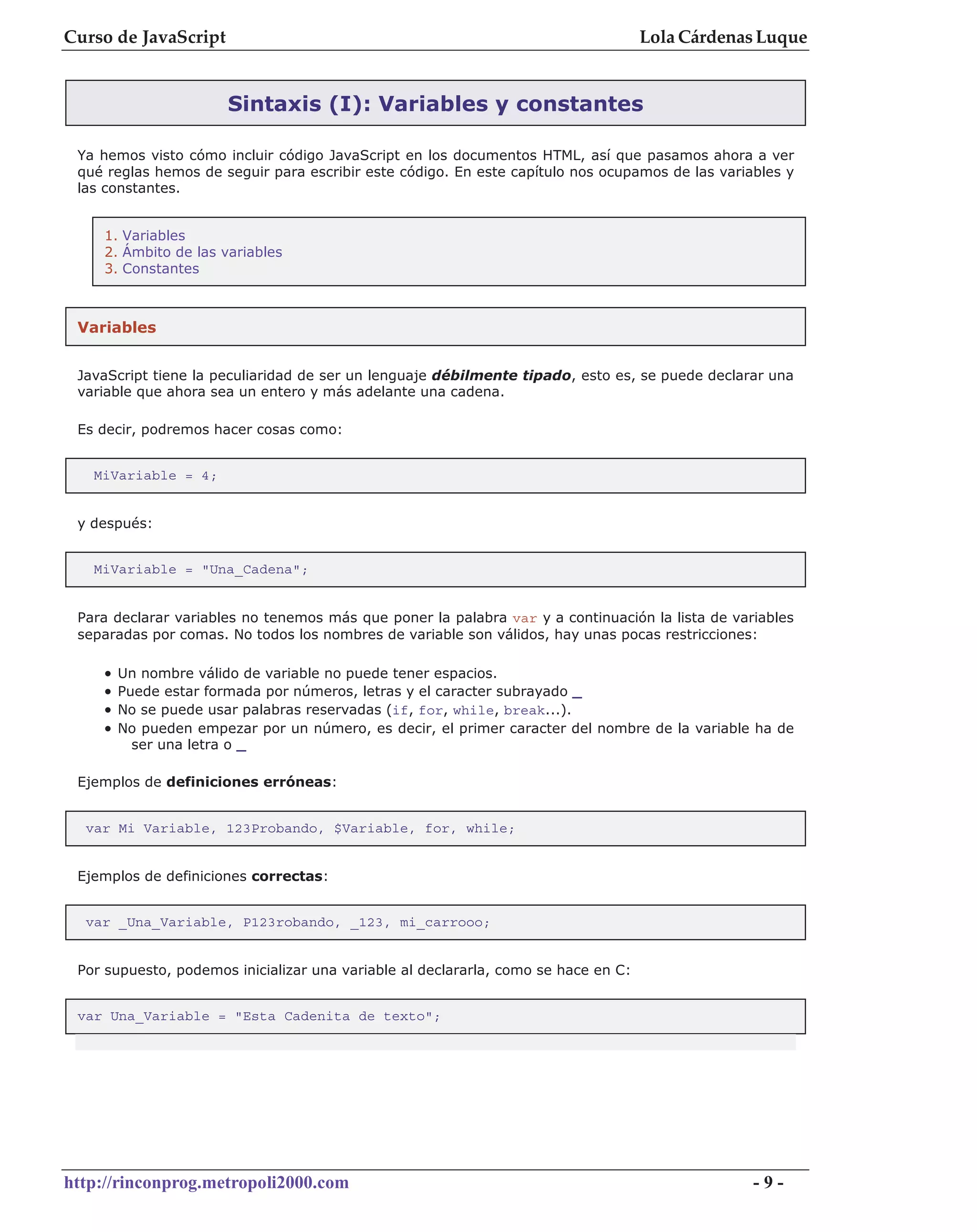 Curso de JavaScript                                                                 Lola Cárdenas Luque


                       Sintaxis (I): Variables y constantes

 Ya hemos visto cómo incluir código JavaScript en los documentos HTML, así que pasamos ahora a ver
 qué reglas hemos de seguir para escribir este código. En este capítulo nos ocupamos de las variables y
 las constantes.


    1. Variables
    2. Ámbito de las variables
    3. Constantes



 Variables


 JavaScript tiene la peculiaridad de ser un lenguaje débilmente tipado, esto es, se puede declarar una
 variable que ahora sea un entero y más adelante una cadena.

 Es decir, podremos hacer cosas como:


   MiVariable = 4;


 y después:


   MiVariable = "Una_Cadena";


 Para declarar variables no tenemos más que poner la palabra var y a continuación la lista de variables
 separadas por comas. No todos los nombres de variable son válidos, hay unas pocas restricciones:

    •   Un nombre válido de variable no puede tener espacios.
    •   Puede estar formada por números, letras y el caracter subrayado _
    •   No se puede usar palabras reservadas (if, for, while, break...).
    •   No pueden empezar por un número, es decir, el primer caracter del nombre de la variable ha de
          ser una letra o _

 Ejemplos de definiciones erróneas:


  var Mi Variable, 123Probando, $Variable, for, while;


 Ejemplos de definiciones correctas:


  var _Una_Variable, P123robando, _123, mi_carrooo;


 Por supuesto, podemos inicializar una variable al declararla, como se hace en C:


 var Una_Variable = "Esta Cadenita de texto";




http://rinconprog.metropoli2000.com                                                              -9-
 