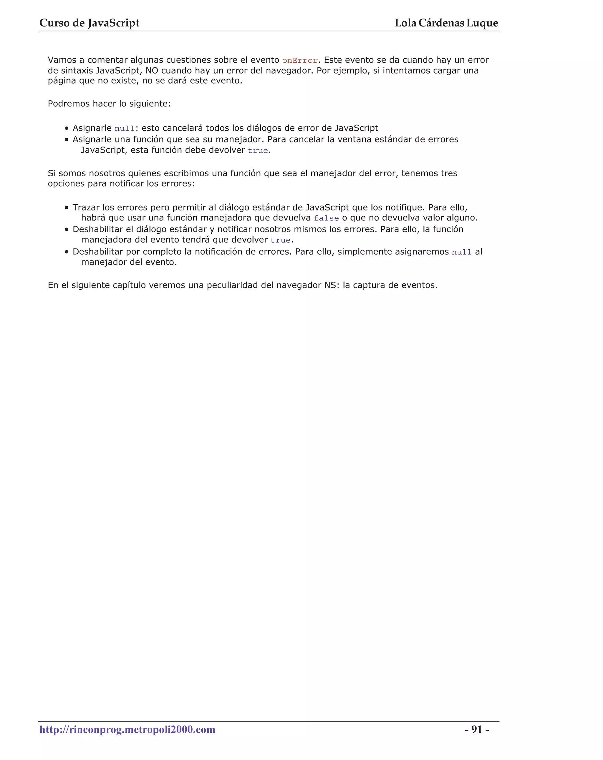 Curso de JavaScript                                                                 Lola Cárdenas Luque


 Vamos a comentar algunas cuestiones sobre el evento onError. Este evento se da cuando hay un error
 de sintaxis JavaScript, NO cuando hay un error del navegador. Por ejemplo, si intentamos cargar una
 página que no existe, no se dará este evento.

 Podremos hacer lo siguiente:

    • Asignarle null: esto cancelará todos los diálogos de error de JavaScript
    • Asignarle una función que sea su manejador. Para cancelar la ventana estándar de errores
        JavaScript, esta función debe devolver true.

 Si somos nosotros quienes escribimos una función que sea el manejador del error, tenemos tres
 opciones para notificar los errores:

    • Trazar los errores pero permitir al diálogo estándar de JavaScript que los notifique. Para ello,
        habrá que usar una función manejadora que devuelva false o que no devuelva valor alguno.
    • Deshabilitar el diálogo estándar y notificar nosotros mismos los errores. Para ello, la función
        manejadora del evento tendrá que devolver true.
    • Deshabilitar por completo la notificación de errores. Para ello, simplemente asignaremos null al
        manejador del evento.

 En el siguiente capítulo veremos una peculiaridad del navegador NS: la captura de eventos.




http://rinconprog.metropoli2000.com                                                                     - 91 -
 