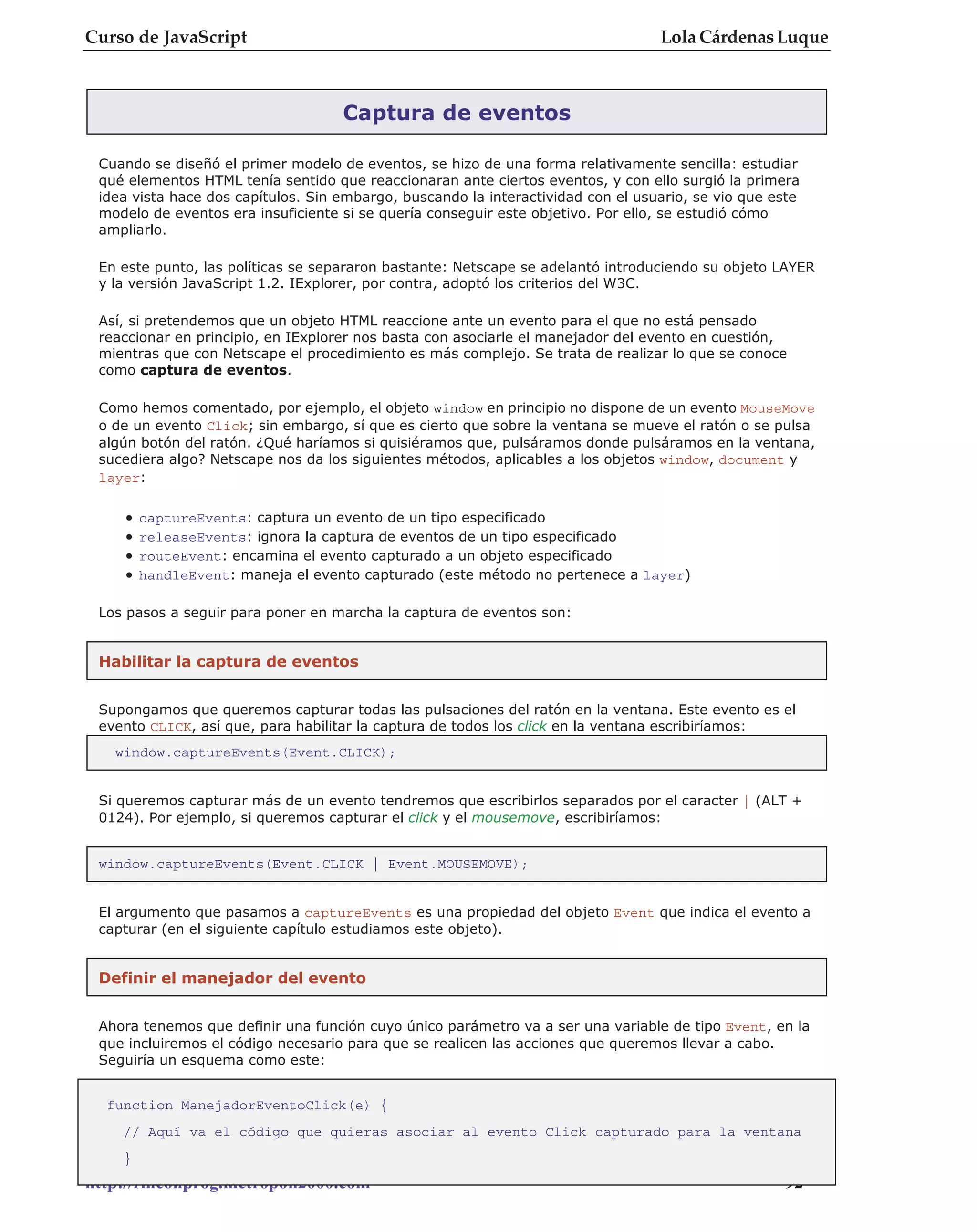 Curso de JavaScript                                                               Lola Cárdenas Luque



                                    Captura de eventos

 Cuando se diseñó el primer modelo de eventos, se hizo de una forma relativamente sencilla: estudiar
 qué elementos HTML tenía sentido que reaccionaran ante ciertos eventos, y con ello surgió la primera
 idea vista hace dos capítulos. Sin embargo, buscando la interactividad con el usuario, se vio que este
 modelo de eventos era insuficiente si se quería conseguir este objetivo. Por ello, se estudió cómo
 ampliarlo.

 En este punto, las políticas se separaron bastante: Netscape se adelantó introduciendo su objeto LAYER
 y la versión JavaScript 1.2. IExplorer, por contra, adoptó los criterios del W3C.

 Así, si pretendemos que un objeto HTML reaccione ante un evento para el que no está pensado
 reaccionar en principio, en IExplorer nos basta con asociarle el manejador del evento en cuestión,
 mientras que con Netscape el procedimiento es más complejo. Se trata de realizar lo que se conoce
 como captura de eventos.

 Como hemos comentado, por ejemplo, el objeto window en principio no dispone de un evento MouseMove
 o de un evento Click; sin embargo, sí que es cierto que sobre la ventana se mueve el ratón o se pulsa
 algún botón del ratón. ¿Qué haríamos si quisiéramos que, pulsáramos donde pulsáramos en la ventana,
 sucediera algo? Netscape nos da los siguientes métodos, aplicables a los objetos window, document y
 layer:

    •   captureEvents: captura un evento de un tipo especificado
    •   releaseEvents: ignora la captura de eventos de un tipo especificado
    •   routeEvent: encamina el evento capturado a un objeto especificado
    •   handleEvent: maneja el evento capturado (este método no pertenece a layer)

 Los pasos a seguir para poner en marcha la captura de eventos son:


 Habilitar la captura de eventos


 Supongamos que queremos capturar todas las pulsaciones del ratón en la ventana. Este evento es el
 evento CLICK, así que, para habilitar la captura de todos los click en la ventana escribiríamos:
   window.captureEvents(Event.CLICK);


 Si queremos capturar más de un evento tendremos que escribirlos separados por el caracter | (ALT +
 0124). Por ejemplo, si queremos capturar el click y el mousemove, escribiríamos:


 window.captureEvents(Event.CLICK | Event.MOUSEMOVE);


 El argumento que pasamos a captureEvents es una propiedad del objeto Event que indica el evento a
 capturar (en el siguiente capítulo estudiamos este objeto).


 Definir el manejador del evento


 Ahora tenemos que definir una función cuyo único parámetro va a ser una variable de tipo Event, en la
 que incluiremos el código necesario para que se realicen las acciones que queremos llevar a cabo.
 Seguiría un esquema como este:


  function ManejadorEventoClick(e) {
    // Aquí va el código que quieras asociar al evento Click capturado para la ventana
    }
http://rinconprog.metropoli2000.com                                                                - 92 -
 