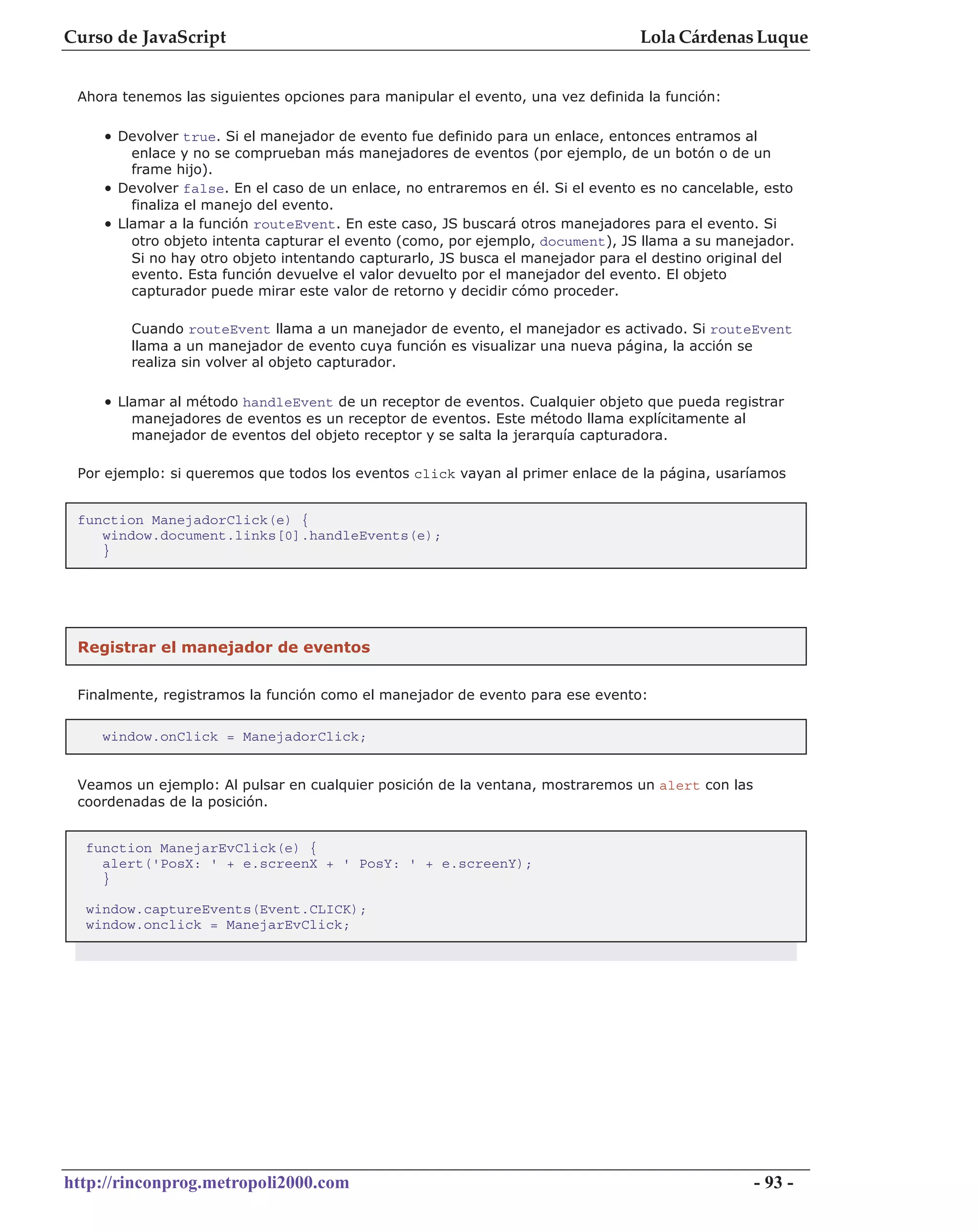 Curso de JavaScript                                                              Lola Cárdenas Luque


 Ahora tenemos las siguientes opciones para manipular el evento, una vez definida la función:

    • Devolver true. Si el manejador de evento fue definido para un enlace, entonces entramos al
        enlace y no se comprueban más manejadores de eventos (por ejemplo, de un botón o de un
        frame hijo).
    • Devolver false. En el caso de un enlace, no entraremos en él. Si el evento es no cancelable, esto
        finaliza el manejo del evento.
    • Llamar a la función routeEvent. En este caso, JS buscará otros manejadores para el evento. Si
        otro objeto intenta capturar el evento (como, por ejemplo, document), JS llama a su manejador.
        Si no hay otro objeto intentando capturarlo, JS busca el manejador para el destino original del
        evento. Esta función devuelve el valor devuelto por el manejador del evento. El objeto
        capturador puede mirar este valor de retorno y decidir cómo proceder.

        Cuando routeEvent llama a un manejador de evento, el manejador es activado. Si routeEvent
        llama a un manejador de evento cuya función es visualizar una nueva página, la acción se
        realiza sin volver al objeto capturador.

    • Llamar al método handleEvent de un receptor de eventos. Cualquier objeto que pueda registrar
        manejadores de eventos es un receptor de eventos. Este método llama explícitamente al
        manejador de eventos del objeto receptor y se salta la jerarquía capturadora.

 Por ejemplo: si queremos que todos los eventos click vayan al primer enlace de la página, usaríamos


 function ManejadorClick(e) {
    window.document.links[0].handleEvents(e);
    }




 Registrar el manejador de eventos


 Finalmente, registramos la función como el manejador de evento para ese evento:


    window.onClick = ManejadorClick;


 Veamos un ejemplo: Al pulsar en cualquier posición de la ventana, mostraremos un alert con las
 coordenadas de la posición.


  function ManejarEvClick(e) {
    alert('PosX: ' + e.screenX + ' PosY: ' + e.screenY);
    }

  window.captureEvents(Event.CLICK);
  window.onclick = ManejarEvClick;




http://rinconprog.metropoli2000.com                                                               - 93 -
 