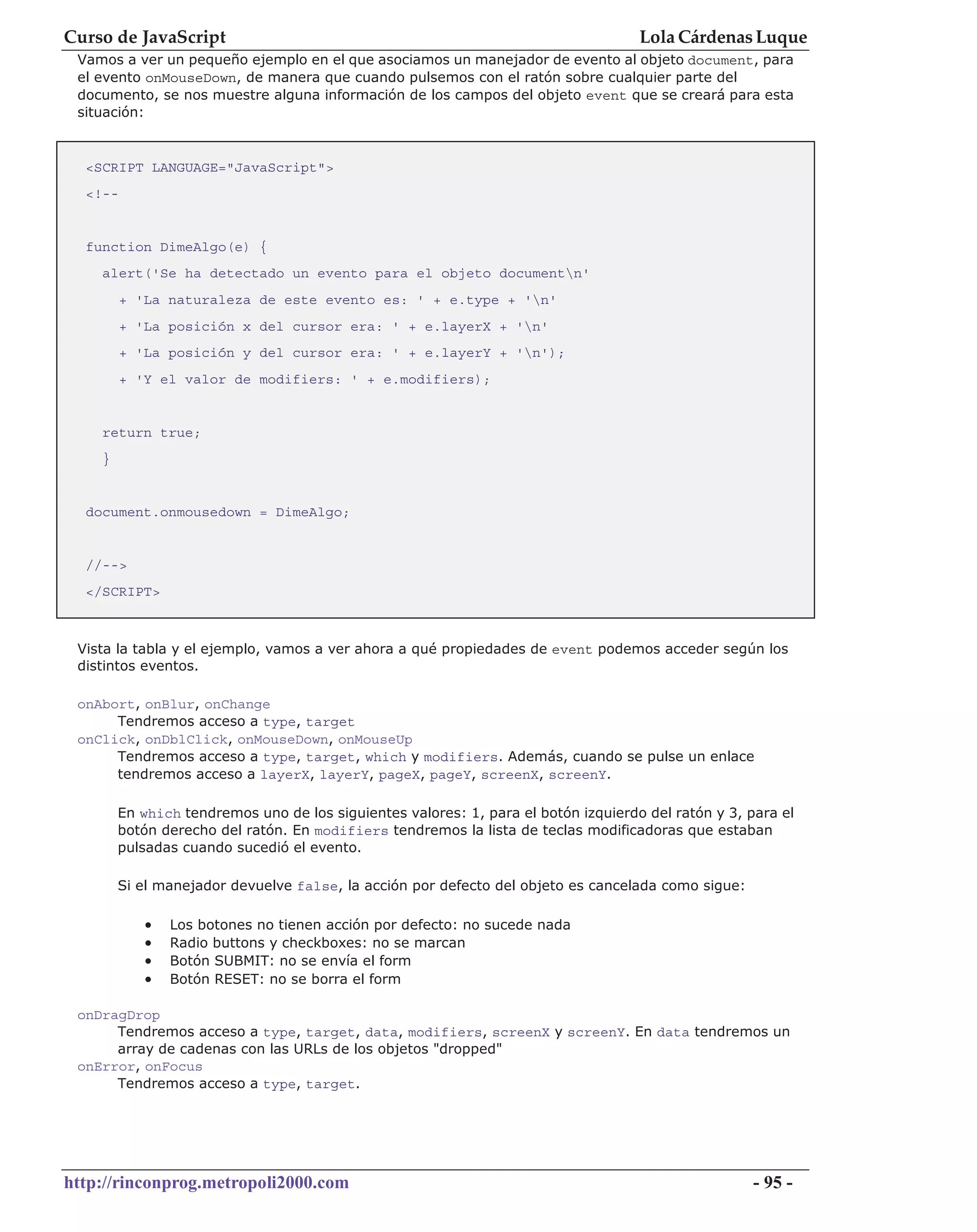 Curso de JavaScript                                                                 Lola Cárdenas Luque
 Vamos a ver un pequeño ejemplo en el que asociamos un manejador de evento al objeto document, para
 el evento onMouseDown, de manera que cuando pulsemos con el ratón sobre cualquier parte del
 documento, se nos muestre alguna información de los campos del objeto event que se creará para esta
 situación:


  <SCRIPT LANGUAGE="JavaScript">
  <!--


  function DimeAlgo(e) {
    alert('Se ha detectado un evento para el objeto documentn'
         + 'La naturaleza de este evento es: ' + e.type + 'n'
         + 'La posición x del cursor era: ' + e.layerX + 'n'
         + 'La posición y del cursor era: ' + e.layerY + 'n');
         + 'Y el valor de modifiers: ' + e.modifiers);


    return true;
    }


  document.onmousedown = DimeAlgo;


  //-->
  </SCRIPT>



 Vista la tabla y el ejemplo, vamos a ver ahora a qué propiedades de event podemos acceder según los
 distintos eventos.

 onAbort, onBlur, onChange
      Tendremos acceso a type, target
 onClick, onDblClick, onMouseDown, onMouseUp
      Tendremos acceso a type, target, which y modifiers. Además, cuando se pulse un enlace
      tendremos acceso a layerX, layerY, pageX, pageY, screenX, screenY.

        En which tendremos uno de los siguientes valores: 1, para el botón izquierdo del ratón y 3, para el
        botón derecho del ratón. En modifiers tendremos la lista de teclas modificadoras que estaban
        pulsadas cuando sucedió el evento.

        Si el manejador devuelve false, la acción por defecto del objeto es cancelada como sigue:

            •   Los botones no tienen acción por defecto: no sucede nada
            •   Radio buttons y checkboxes: no se marcan
            •   Botón SUBMIT: no se envía el form
            •   Botón RESET: no se borra el form

 onDragDrop
      Tendremos acceso a type, target, data, modifiers, screenX y screenY. En data tendremos un
      array de cadenas con las URLs de los objetos "dropped"
 onError, onFocus
      Tendremos acceso a type, target.




http://rinconprog.metropoli2000.com                                                                  - 95 -
 
