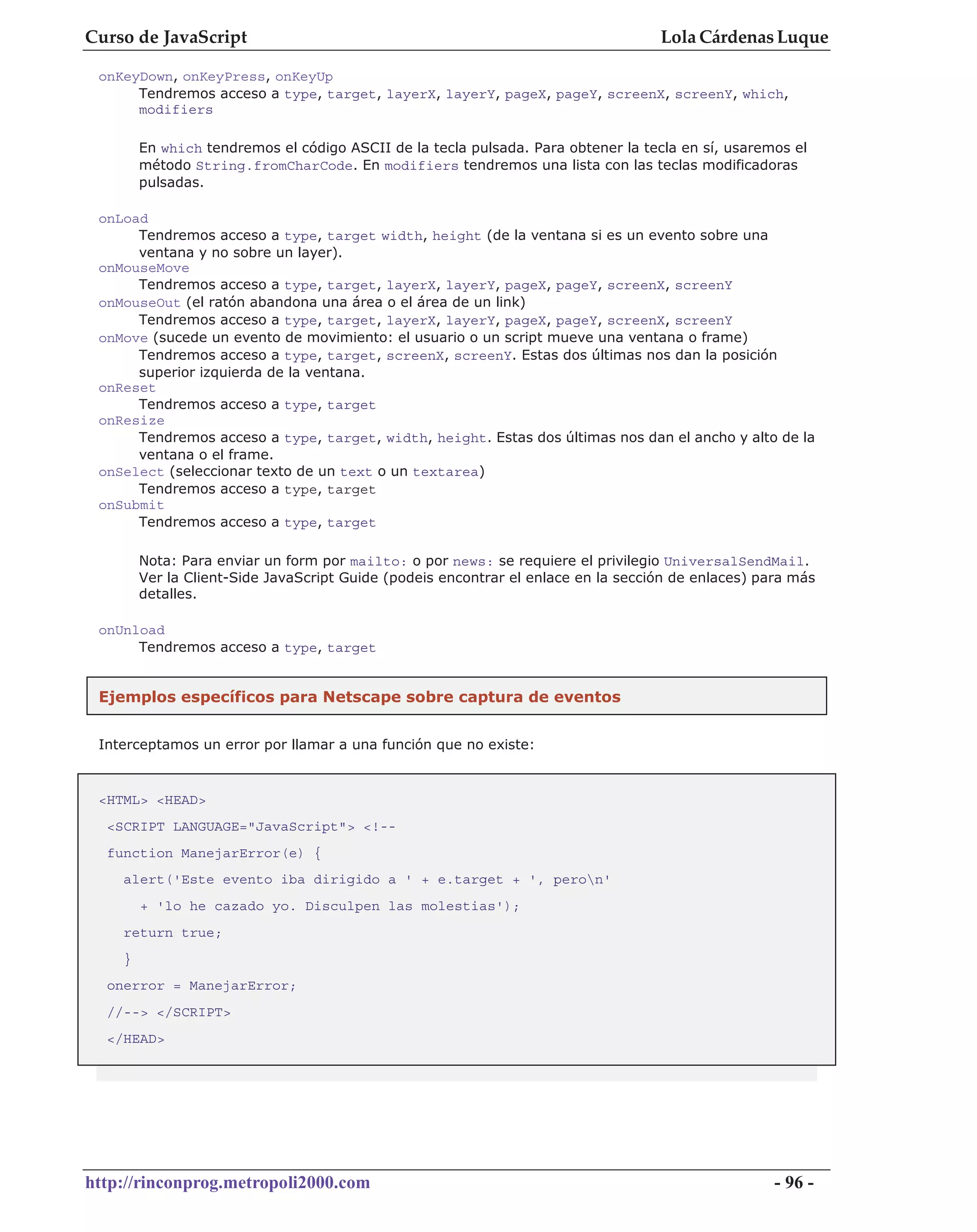 Curso de JavaScript                                                                Lola Cárdenas Luque

 onKeyDown, onKeyPress, onKeyUp
      Tendremos acceso a type, target, layerX, layerY, pageX, pageY, screenX, screenY, which,
      modifiers

        En which tendremos el código ASCII de la tecla pulsada. Para obtener la tecla en sí, usaremos el
        método String.fromCharCode. En modifiers tendremos una lista con las teclas modificadoras
        pulsadas.

 onLoad
      Tendremos acceso a type, target width, height (de la ventana si es un evento sobre una
      ventana y no sobre un layer).
 onMouseMove
      Tendremos acceso a type, target, layerX, layerY, pageX, pageY, screenX, screenY
 onMouseOut (el ratón abandona una área o el área de un link)
      Tendremos acceso a type, target, layerX, layerY, pageX, pageY, screenX, screenY
 onMove (sucede un evento de movimiento: el usuario o un script mueve una ventana o frame)
      Tendremos acceso a type, target, screenX, screenY. Estas dos últimas nos dan la posición
      superior izquierda de la ventana.
 onReset
      Tendremos acceso a type, target
 onResize
      Tendremos acceso a type, target, width, height. Estas dos últimas nos dan el ancho y alto de la
      ventana o el frame.
 onSelect (seleccionar texto de un text o un textarea)
      Tendremos acceso a type, target
 onSubmit
      Tendremos acceso a type, target

        Nota: Para enviar un form por mailto: o por news: se requiere el privilegio UniversalSendMail.
        Ver la Client-Side JavaScript Guide (podeis encontrar el enlace en la sección de enlaces) para más
        detalles.

 onUnload
      Tendremos acceso a type, target


 Ejemplos específicos para Netscape sobre captura de eventos


 Interceptamos un error por llamar a una función que no existe:



 <HTML> <HEAD>
  <SCRIPT LANGUAGE="JavaScript"> <!--
  function ManejarError(e) {
    alert('Este evento iba dirigido a ' + e.target + ', peron'
        + 'lo he cazado yo. Disculpen las molestias');
    return true;
    }
  onerror = ManejarError;
  //--> </SCRIPT>
  </HEAD>




http://rinconprog.metropoli2000.com                                                                 - 96 -
 