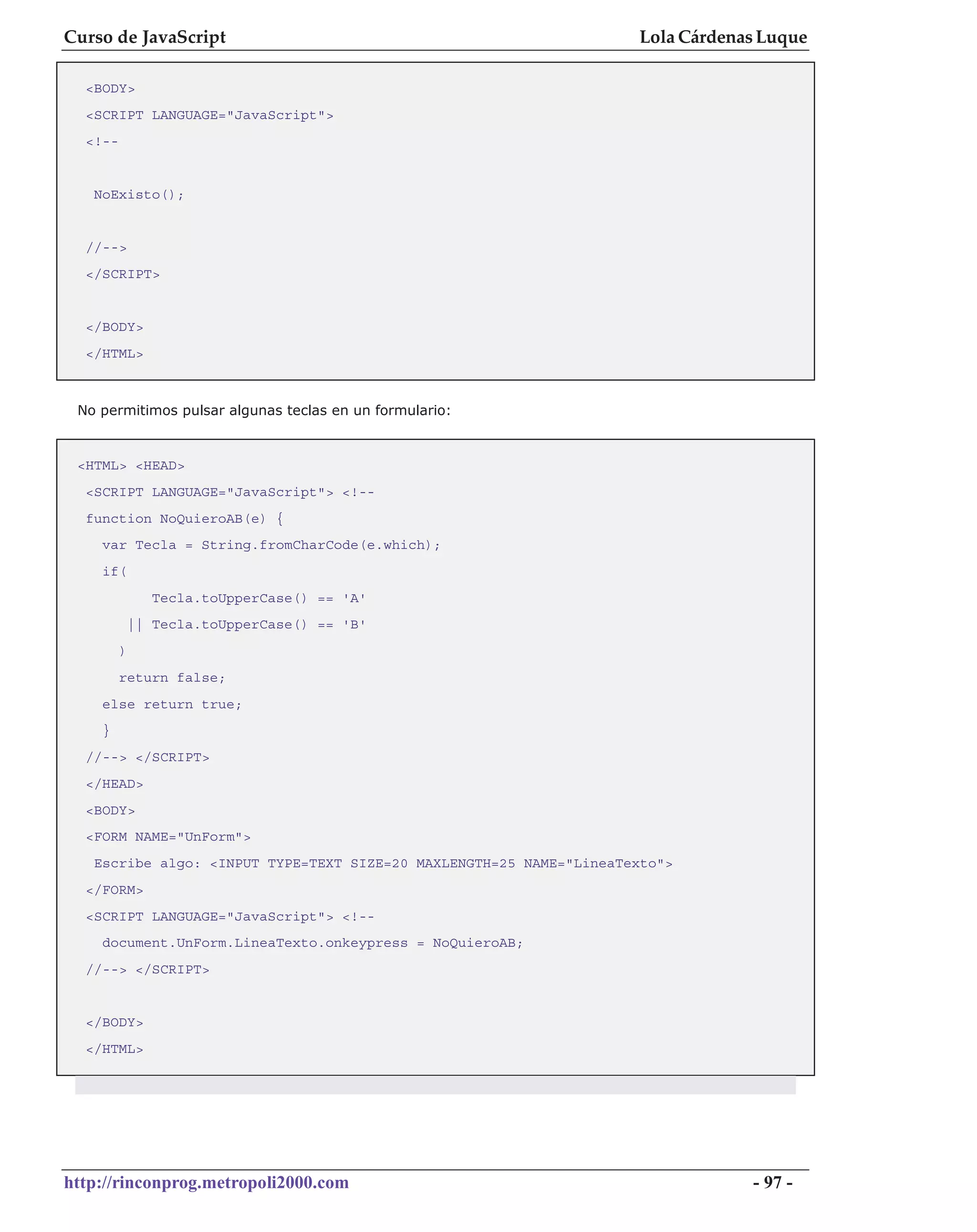 Curso de JavaScript                                                 Lola Cárdenas Luque

  <BODY>
  <SCRIPT LANGUAGE="JavaScript">
  <!--


   NoExisto();


  //-->
  </SCRIPT>


  </BODY>
  </HTML>



 No permitimos pulsar algunas teclas en un formulario:


 <HTML> <HEAD>
  <SCRIPT LANGUAGE="JavaScript"> <!--
  function NoQuieroAB(e) {
    var Tecla = String.fromCharCode(e.which);
    if(
                Tecla.toUpperCase() == 'A'
             || Tecla.toUpperCase() == 'B'
         )
         return false;
    else return true;
    }
  //--> </SCRIPT>
  </HEAD>
  <BODY>
  <FORM NAME="UnForm">
   Escribe algo: <INPUT TYPE=TEXT SIZE=20 MAXLENGTH=25 NAME="LineaTexto">
  </FORM>
  <SCRIPT LANGUAGE="JavaScript"> <!--
    document.UnForm.LineaTexto.onkeypress = NoQuieroAB;
  //--> </SCRIPT>


  </BODY>
  </HTML>




http://rinconprog.metropoli2000.com                                             - 97 -
 