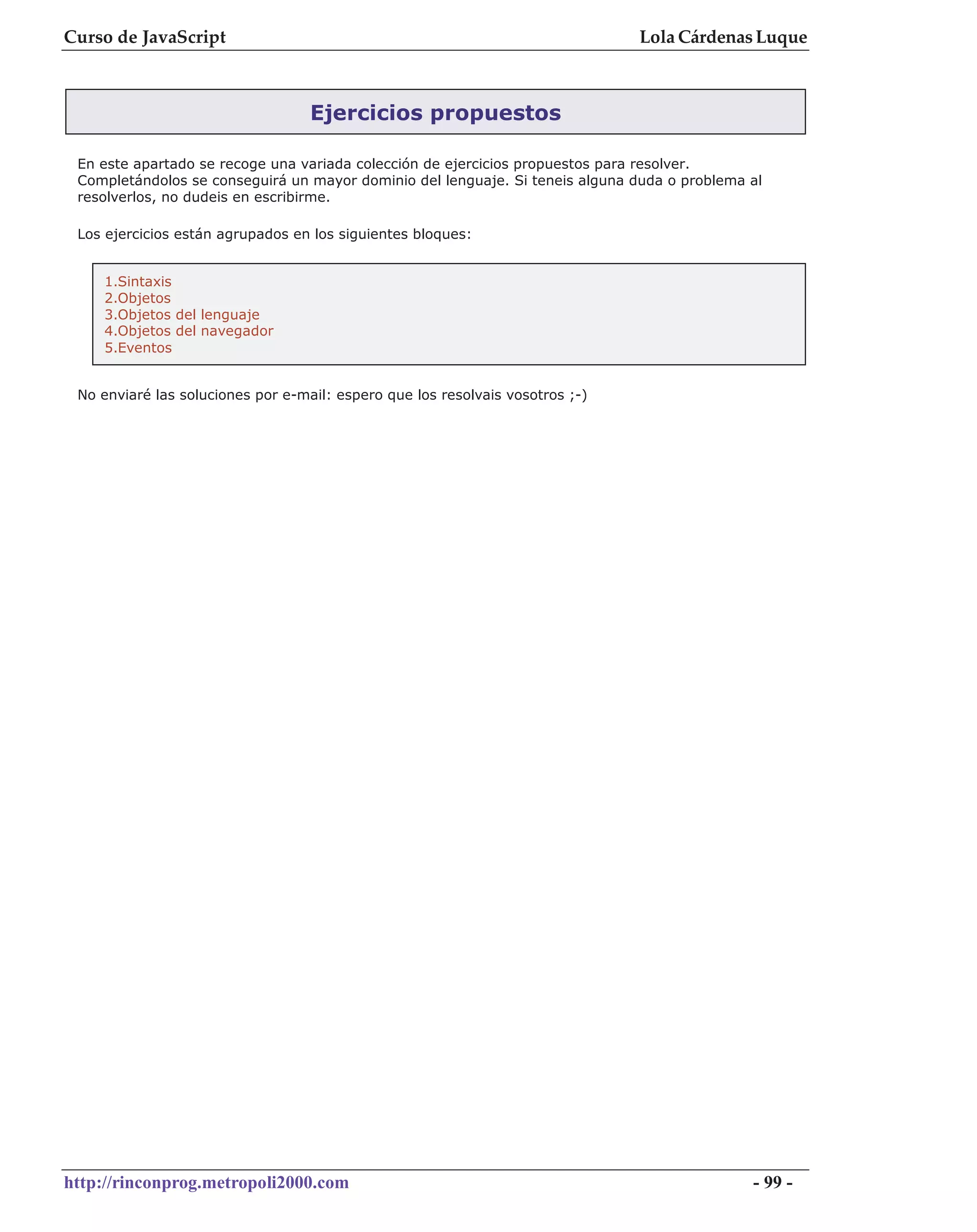 Curso de JavaScript                                                            Lola Cárdenas Luque



                                   Ejercicios propuestos

 En este apartado se recoge una variada colección de ejercicios propuestos para resolver.
 Completándolos se conseguirá un mayor dominio del lenguaje. Si teneis alguna duda o problema al
 resolverlos, no dudeis en escribirme.

 Los ejercicios están agrupados en los siguientes bloques:


    1.Sintaxis
    2.Objetos
    3.Objetos del lenguaje
    4.Objetos del navegador
    5.Eventos


 No enviaré las soluciones por e-mail: espero que los resolvais vosotros ;-)




http://rinconprog.metropoli2000.com                                                           - 99 -
 
