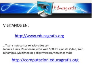 VISITANOS EN:
http://www.educagratis.org
.. Y para más cursos relacionados con
Joomla, Linux, Posicionamiento Web SEO, Edición de Video, Web
Dinámicas, Multimedios e Hipermedios, y muchos más:
http://computacion.educagratis.org
 