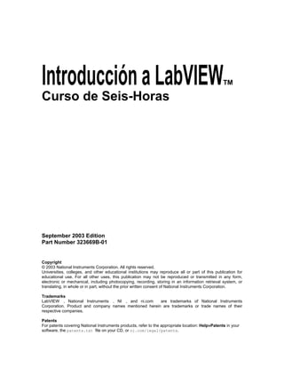 Introducción a LabVIEWTM 
Curso de Seis-Horas 
Course Software Version X.X 
September 2003 Edition 
Part Number 323669B-01 
Copyright 
© 2003 National Instruments Corporation. All rights reserved. 
Universities, colleges, and other educational institutions may reproduce all or part of this publication for 
educational use. For all other uses, this publication may not be reproduced or transmitted in any form, 
electronic or mechanical, including photocopying, recording, storing in an information retrieval system, or 
translating, in whole or in part, without the prior written consent of National Instruments Corporation. 
Trademarks 
LabVIEW , National Instruments , NI , and ni.com are trademarks of National Instruments 
Corporation. Product and company names mentioned herein are trademarks or trade names of their 
respective companies. 
Patents 
For patents covering National Instruments products, refer to the appropriate location: Help»Patents in your 
software, the patents.txt file on your CD, or ni.com/legal/patents. 
 