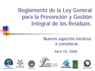 Reglamento de la Ley General
para la Prevención y Gestión
Integral de los Residuos.
Nuevos aspectos técnicos
a considerar.
Abril 19, 2006
 