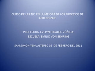 CURSO DE LAS TIC EN LA MEJORA DE LOS PROCESOS DE APRENDIZAJE PROFESORA. EVELYN HIDALGO ZÚÑIGA  ESCUELA: EMILIO VON BEHRING SAN SIMON YEHUALTEPEC 16  DE FEBRERO DEL 2011  