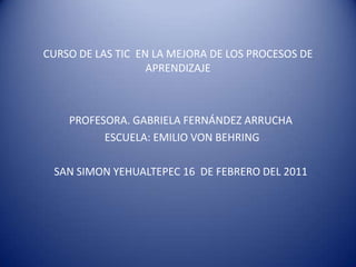CURSO DE LAS TIC  EN LA MEJORA DE LOS PROCESOS DE APRENDIZAJE PROFESORA. GABRIELA FERNÁNDEZ ARRUCHA  ESCUELA: EMILIO VON BEHRING SAN SIMON YEHUALTEPEC 16  DE FEBRERO DEL 2011  