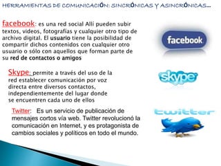 HERRAMIENTAS DE COMUNICACIÓN: SINCRÓNICAS Y ASINCRÓNICAS… 
facebook: es una red social Allí pueden subir 
textos, videos, fotografías y cualquier otro tipo de 
archivo digital. El usuario tiene la posibilidad de 
compartir dichos contenidos con cualquier otro 
usuario o sólo con aquellos que forman parte de 
su red de contactos o amigos 
Skype: permite a través del uso de la 
red establecer comunicación por voz 
directa entre diversos contactos, 
independientemente del lugar donde 
se encuentren cada uno de ellos 
Twitter: Es un servicio de publicación de 
mensajes cortos vía web. Twitter revolucionó la 
comunicación en Internet, y es protagonista de 
cambios sociales y políticos en todo el mundo. 
 