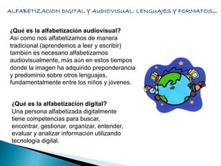 ALFABETIZACION DIGITAL Y AUDIOVISUAL: LENGUAJES Y FORMATOS… 
¿Qué es la alfabetización audiovisual? 
Así como nos alfabetizamos de manera 
tradicional (aprendemos a leer y escribir) 
también es necesario alfabetizarnos 
audiovisualmente, más aún en estos tiempos 
donde la imagen ha adquirido preponderancia 
y predominio sobre otros lenguajes, 
fundamentalmente entre los niños y jóvenes. 
¿Qué es la alfabetización digital? 
Una persona alfabetizada digitalmente 
tiene competencias para buscar, 
encontrar, gestionar, organizar, entender, 
evaluar y analizar información utilizando 
tecnología digital. 
 