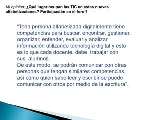 Mi opinión: ¿Qué lugar ocupan las TIC en estas nuevas 
alfabetizaciones? Participación en el foro!! 
“Toda persona alfabetizada digitalmente tiene 
competencias para buscar, encontrar, gestionar, 
organizar, entender, evaluar y analizar 
información utilizando tecnología digital y esto 
es lo que cada docente, debe trabajar con 
sus alumnos. 
De este modo, se podrán comunicar con otras 
personas que tengan similares competencias, 
así como quien sabe leer y escribir se puede 
comunicar con otros por medio de la escritura”. 
 