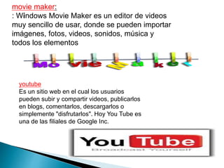 movie maker: 
: Windows Movie Maker es un editor de videos 
muy sencillo de usar, donde se pueden importar 
imágenes, fotos, videos, sonidos, música y 
todos los elementos 
youtube 
Es un sitio web en el cual los usuarios 
pueden subir y compartir videos, publicarlos 
en blogs, comentarlos, descargarlos o 
simplemente "disfrutarlos". Hoy You Tube es 
una de las filiales de Google Inc. 
 