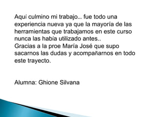 Aquí culmino mi trabajo… fue todo una 
experiencia nueva ya que la mayoría de las 
herramientas que trabajamos en este curso 
nunca las había utilizado antes.. 
Gracias a la proe María José que supo 
sacarnos las dudas y acompañarnos en todo 
este trayecto. 
Alumna: Ghione Silvana 
