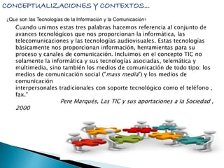 CONCEPTUALIZACIONES Y CONTEXTOS... 
¿Qué son las Tecnologías de la Información y la Comunicación? 
Cuando unimos estas tres palabras hacemos referencia al conjunto de 
avances tecnológicos que nos proporcionan la informática, las 
telecomunicaciones y las tecnologías audiovisuales. Estas tecnologías 
básicamente nos proporcionan información, herramientas para su 
proceso y canales de comunicación. Incluimos en el concepto TIC no 
solamente la informática y sus tecnologías asociadas, telemática y 
multimedia, sino también los medios de comunicación de todo tipo: los 
medios de comunicación social ("mass media") y los medios de 
comunicación 
interpersonales tradicionales con soporte tecnológico como el teléfono , 
fax." 
Pere Marqués, Las TIC y sus aportaciones a la Sociedad , 
2000 
 